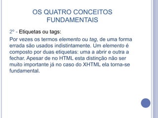OS QUATRO CONCEITOS
FUNDAMENTAIS
2º - Etiquetas ou tags:
Por vezes os termos elemento ou tag, de uma forma
errada são usados indistintamente. Um elemento é
composto por duas etiquetas: uma a abrir e outra a
fechar. Apesar de no HTML esta distinção não ser
muito importante já no caso do XHTML ela torna-se
fundamental.
 