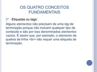 OS QUATRO CONCEITOS
FUNDAMENTAIS
2º - Etiquetas ou tags:
Alguns elementos não precisam de uma tag de
terminação porque não incluem qualquer tipo de
conteúdo e são por isso denominados elementos
vazios. É assim que, por exemplo, o elemento de
quebra de linha <br> não requer uma etiqueta de
terminação.
 