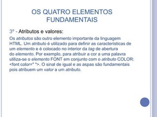 OS QUATRO ELEMENTOS
FUNDAMENTAIS
3º - Atributos e valores:
Os atributos são outro elemento importante da linguagem
HTML. Um atributo é utilizado para definir as características de
um elemento e é colocado no interior da tag de abertura
do elemento. Por exemplo, para atribuir a cor a uma palavra
utiliza-se o elemento FONT em conjunto com o atributo COLOR:
<font color=" ">. O sinal de igual e as aspas são fundamentais
pois atribuem um valor a um atributo.
 