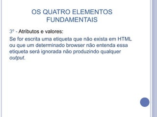 OS QUATRO ELEMENTOS
FUNDAMENTAIS
3º - Atributos e valores:
Se for escrita uma etiqueta que não exista em HTML
ou que um determinado browser não entenda essa
etiqueta será ignorada não produzindo qualquer
output.
 