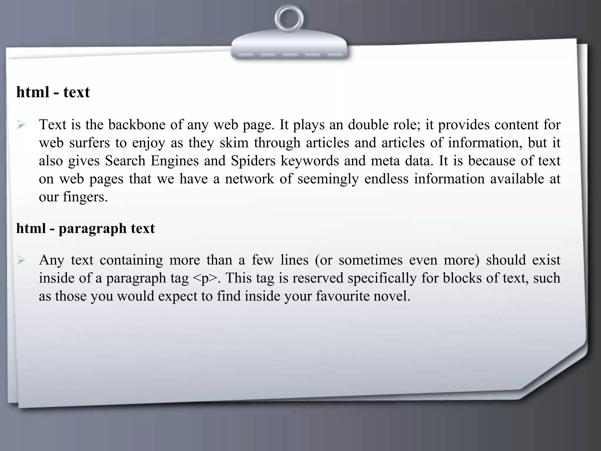 html - text
 Text is the backbone of any web page. It plays an double role; it provides content for
web surfers to enjoy as they skim through articles and articles of information, but it
also gives Search Engines and Spiders keywords and meta data. It is because of text
on web pages that we have a network of seemingly endless information available at
our fingers.
html - paragraph text
 Any text containing more than a few lines (or sometimes even more) should exist
inside of a paragraph tag <p>. This tag is reserved specifically for blocks of text, such
as those you would expect to find inside your favourite novel.
 