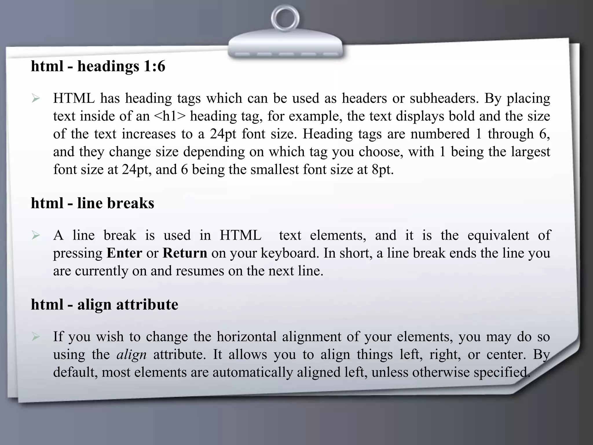 html - headings 1:6
 HTML has heading tags which can be used as headers or subheaders. By placing
text inside of an <h1> heading tag, for example, the text displays bold and the size
of the text increases to a 24pt font size. Heading tags are numbered 1 through 6,
and they change size depending on which tag you choose, with 1 being the largest
font size at 24pt, and 6 being the smallest font size at 8pt.
html - line breaks
 A line break is used in HTML text elements, and it is the equivalent of
pressing Enter or Return on your keyboard. In short, a line break ends the line you
are currently on and resumes on the next line.
html - align attribute
 If you wish to change the horizontal alignment of your elements, you may do so
using the align attribute. It allows you to align things left, right, or center. By
default, most elements are automatically aligned left, unless otherwise specified.
 