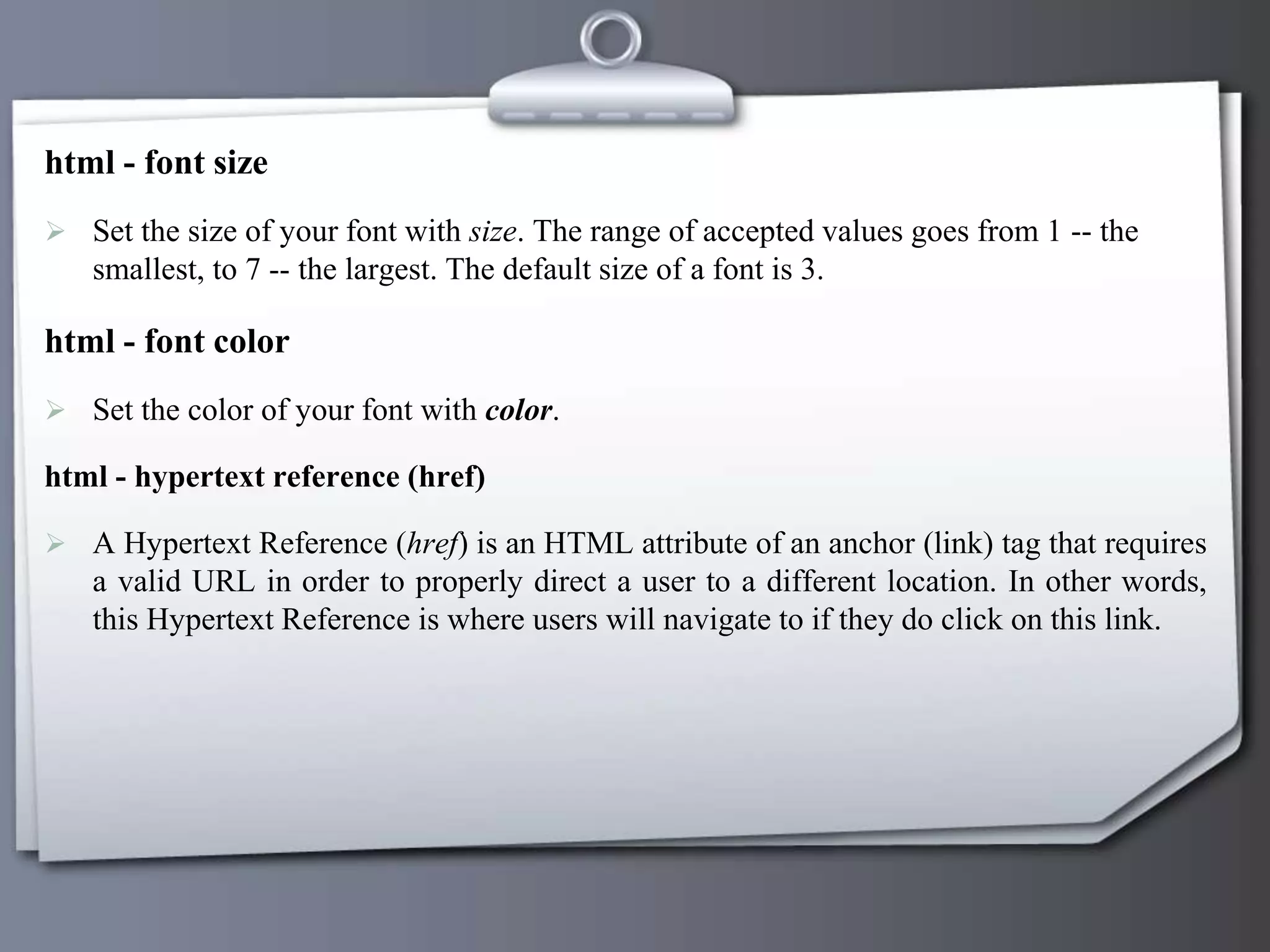 html - font size
 Set the size of your font with size. The range of accepted values goes from 1 -- the
smallest, to 7 -- the largest. The default size of a font is 3.
html - font color
 Set the color of your font with color.
html - hypertext reference (href)
 A Hypertext Reference (href) is an HTML attribute of an anchor (link) tag that requires
a valid URL in order to properly direct a user to a different location. In other words,
this Hypertext Reference is where users will navigate to if they do click on this link.
 