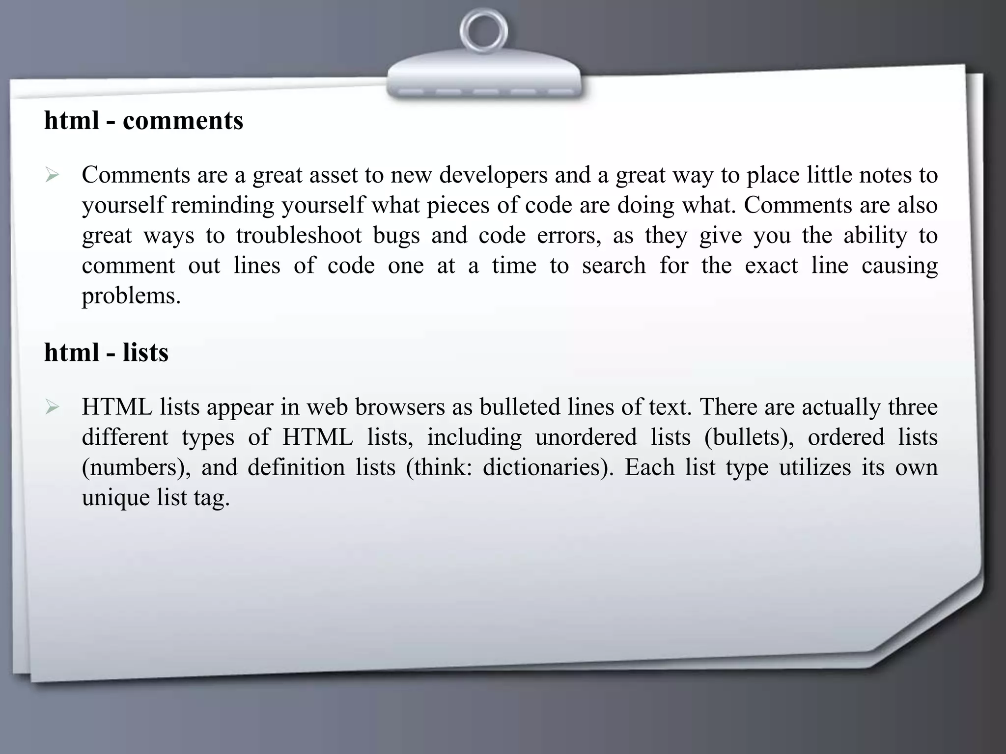 html - comments
 Comments are a great asset to new developers and a great way to place little notes to
yourself reminding yourself what pieces of code are doing what. Comments are also
great ways to troubleshoot bugs and code errors, as they give you the ability to
comment out lines of code one at a time to search for the exact line causing
problems.
html - lists
 HTML lists appear in web browsers as bulleted lines of text. There are actually three
different types of HTML lists, including unordered lists (bullets), ordered lists
(numbers), and definition lists (think: dictionaries). Each list type utilizes its own
unique list tag.
 