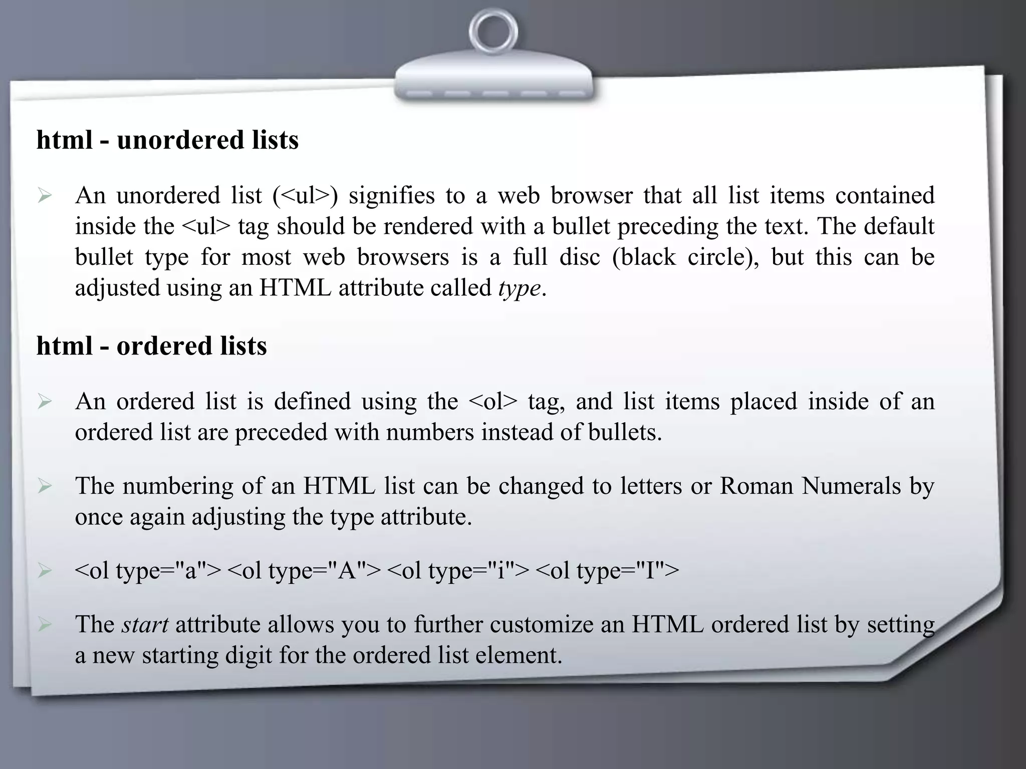html - unordered lists
 An unordered list (<ul>) signifies to a web browser that all list items contained
inside the <ul> tag should be rendered with a bullet preceding the text. The default
bullet type for most web browsers is a full disc (black circle), but this can be
adjusted using an HTML attribute called type.
html - ordered lists
 An ordered list is defined using the <ol> tag, and list items placed inside of an
ordered list are preceded with numbers instead of bullets.
 The numbering of an HTML list can be changed to letters or Roman Numerals by
once again adjusting the type attribute.
 <ol type="a"> <ol type="A"> <ol type="i"> <ol type="I">
 The start attribute allows you to further customize an HTML ordered list by setting
a new starting digit for the ordered list element.
 