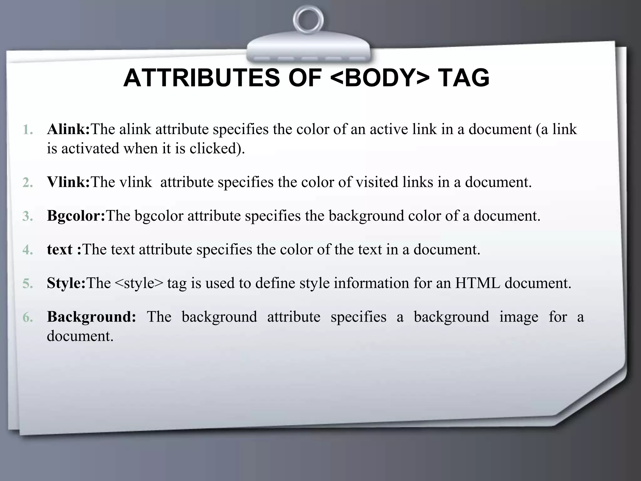 ATTRIBUTES OF <BODY> TAG
1. Alink:The alink attribute specifies the color of an active link in a document (a link
is activated when it is clicked).
2. Vlink:The vlink attribute specifies the color of visited links in a document.
3. Bgcolor:The bgcolor attribute specifies the background color of a document.
4. text :The text attribute specifies the color of the text in a document.
5. Style:The <style> tag is used to define style information for an HTML document.
6. Background: The background attribute specifies a background image for a
document.
 