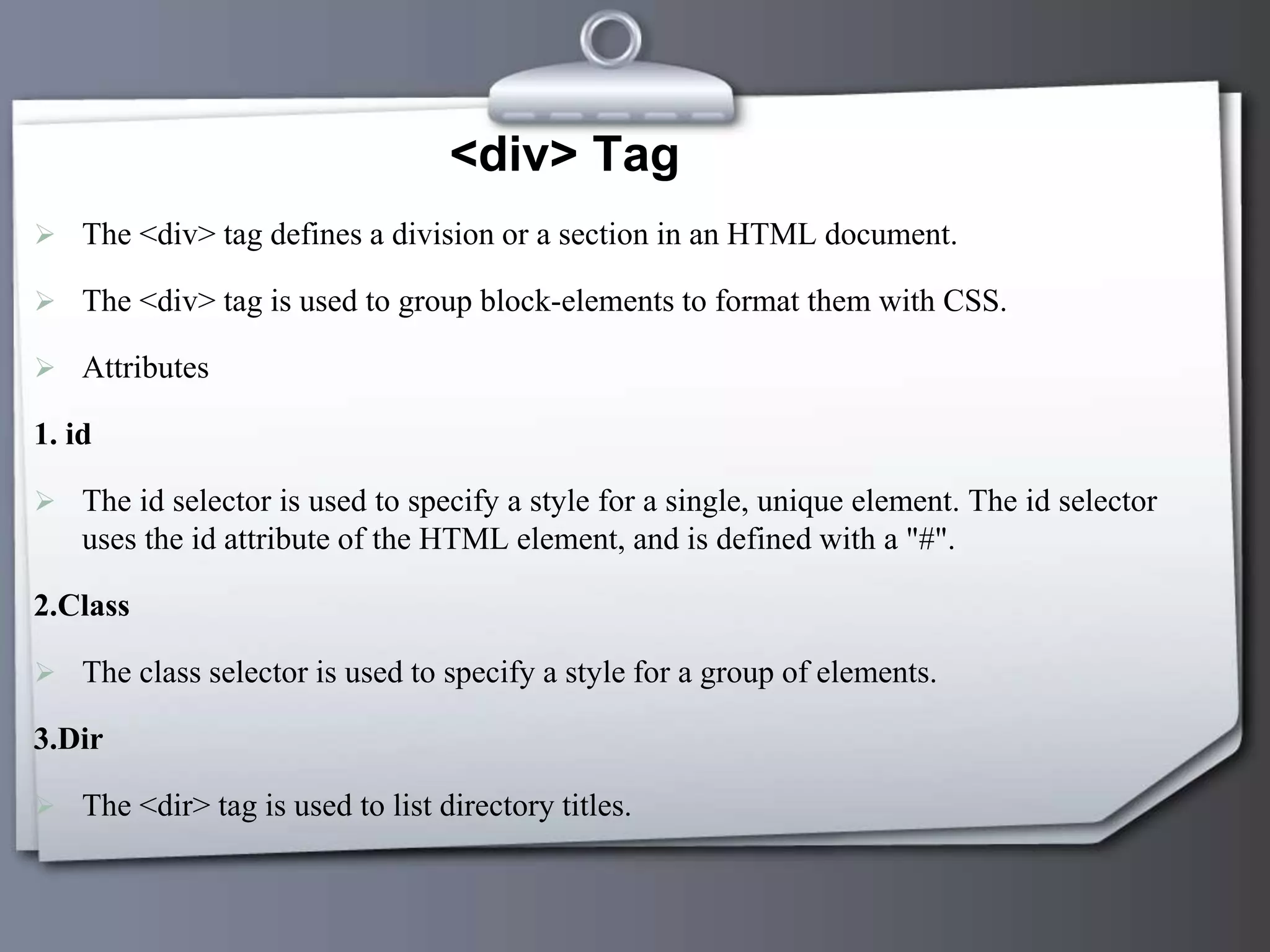 <div> Tag
 The <div> tag defines a division or a section in an HTML document.
 The <div> tag is used to group block-elements to format them with CSS.
 Attributes
1. id
 The id selector is used to specify a style for a single, unique element. The id selector
uses the id attribute of the HTML element, and is defined with a "#".
2.Class
 The class selector is used to specify a style for a group of elements.
3.Dir
 The <dir> tag is used to list directory titles.
 