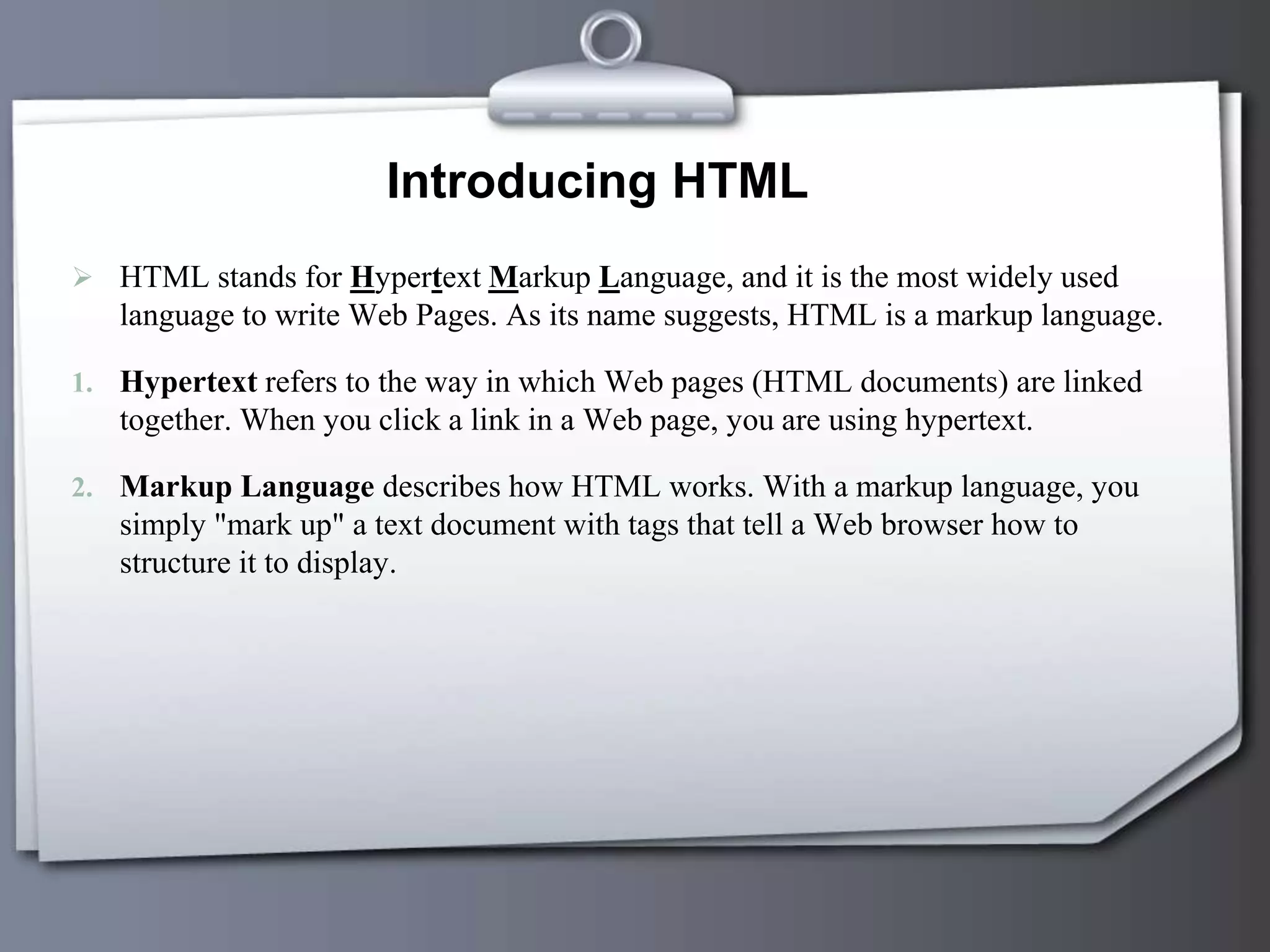 Introducing HTML
 HTML stands for Hypertext Markup Language, and it is the most widely used
language to write Web Pages. As its name suggests, HTML is a markup language.
1. Hypertext refers to the way in which Web pages (HTML documents) are linked
together. When you click a link in a Web page, you are using hypertext.
2. Markup Language describes how HTML works. With a markup language, you
simply "mark up" a text document with tags that tell a Web browser how to
structure it to display.
 