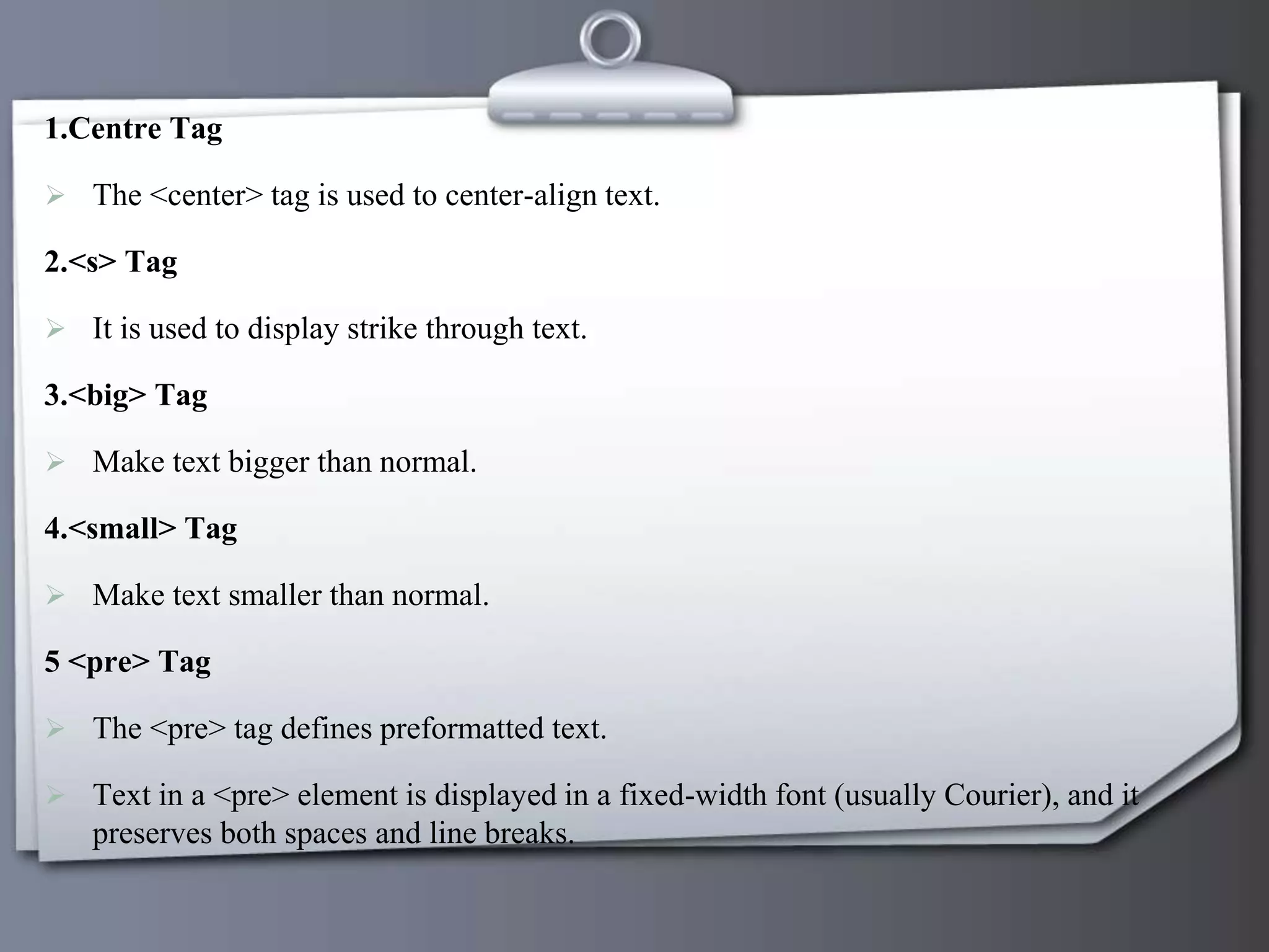 1.Centre Tag
 The <center> tag is used to center-align text.
2.<s> Tag
 It is used to display strike through text.
3.<big> Tag
 Make text bigger than normal.
4.<small> Tag
 Make text smaller than normal.
5 <pre> Tag
 The <pre> tag defines preformatted text.
 Text in a <pre> element is displayed in a fixed-width font (usually Courier), and it
preserves both spaces and line breaks.
 