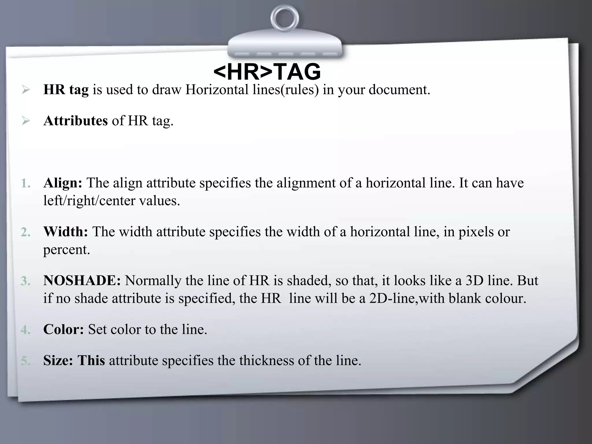 <HR>TAG
 HR tag is used to draw Horizontal lines(rules) in your document.
 Attributes of HR tag.
1. Align: The align attribute specifies the alignment of a horizontal line. It can have
left/right/center values.
2. Width: The width attribute specifies the width of a horizontal line, in pixels or
percent.
3. NOSHADE: Normally the line of HR is shaded, so that, it looks like a 3D line. But
if no shade attribute is specified, the HR line will be a 2D-line,with blank colour.
4. Color: Set color to the line.
5. Size: This attribute specifies the thickness of the line.
 