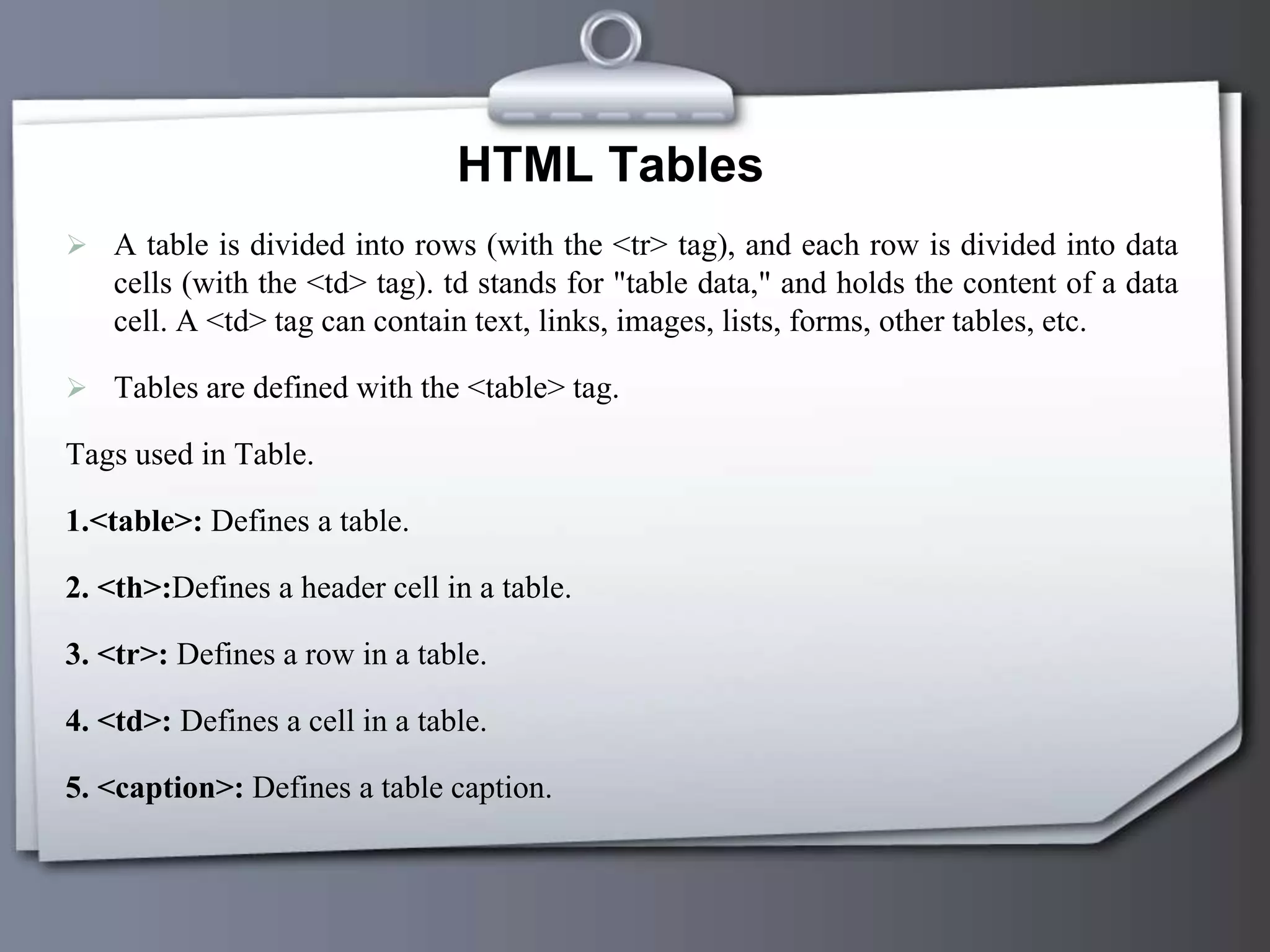 HTML Tables
 A table is divided into rows (with the <tr> tag), and each row is divided into data
cells (with the <td> tag). td stands for "table data," and holds the content of a data
cell. A <td> tag can contain text, links, images, lists, forms, other tables, etc.
 Tables are defined with the <table> tag.
Tags used in Table.
1.<table>: Defines a table.
2. <th>:Defines a header cell in a table.
3. <tr>: Defines a row in a table.
4. <td>: Defines a cell in a table.
5. <caption>: Defines a table caption.
 