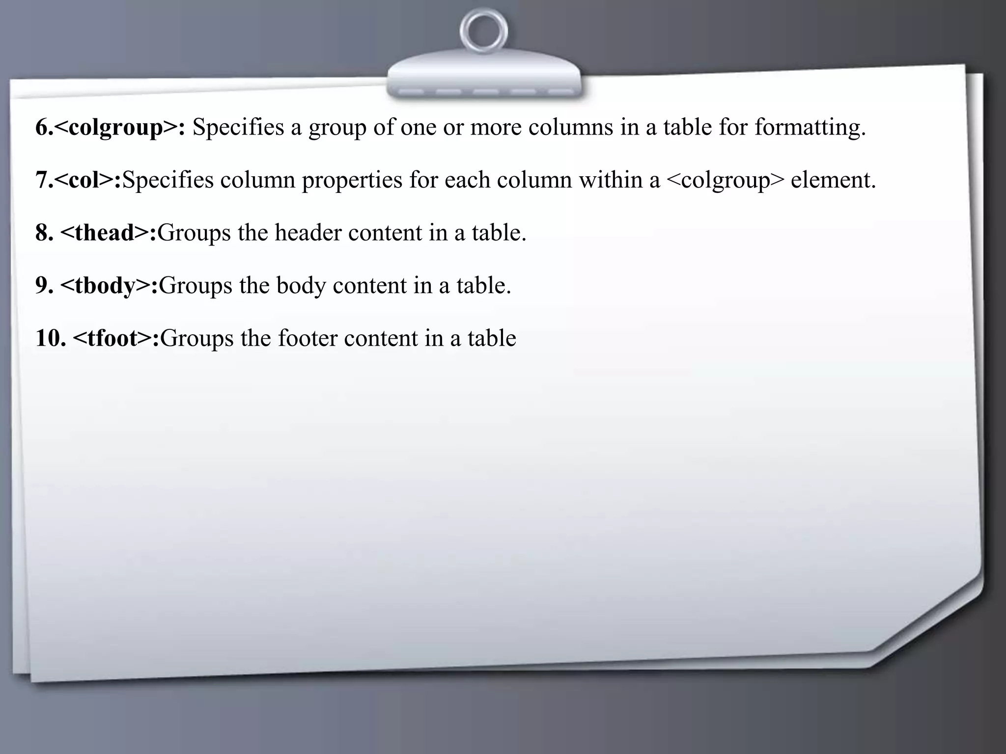 6.<colgroup>: Specifies a group of one or more columns in a table for formatting.
7.<col>:Specifies column properties for each column within a <colgroup> element.
8. <thead>:Groups the header content in a table.
9. <tbody>:Groups the body content in a table.
10. <tfoot>:Groups the footer content in a table
 