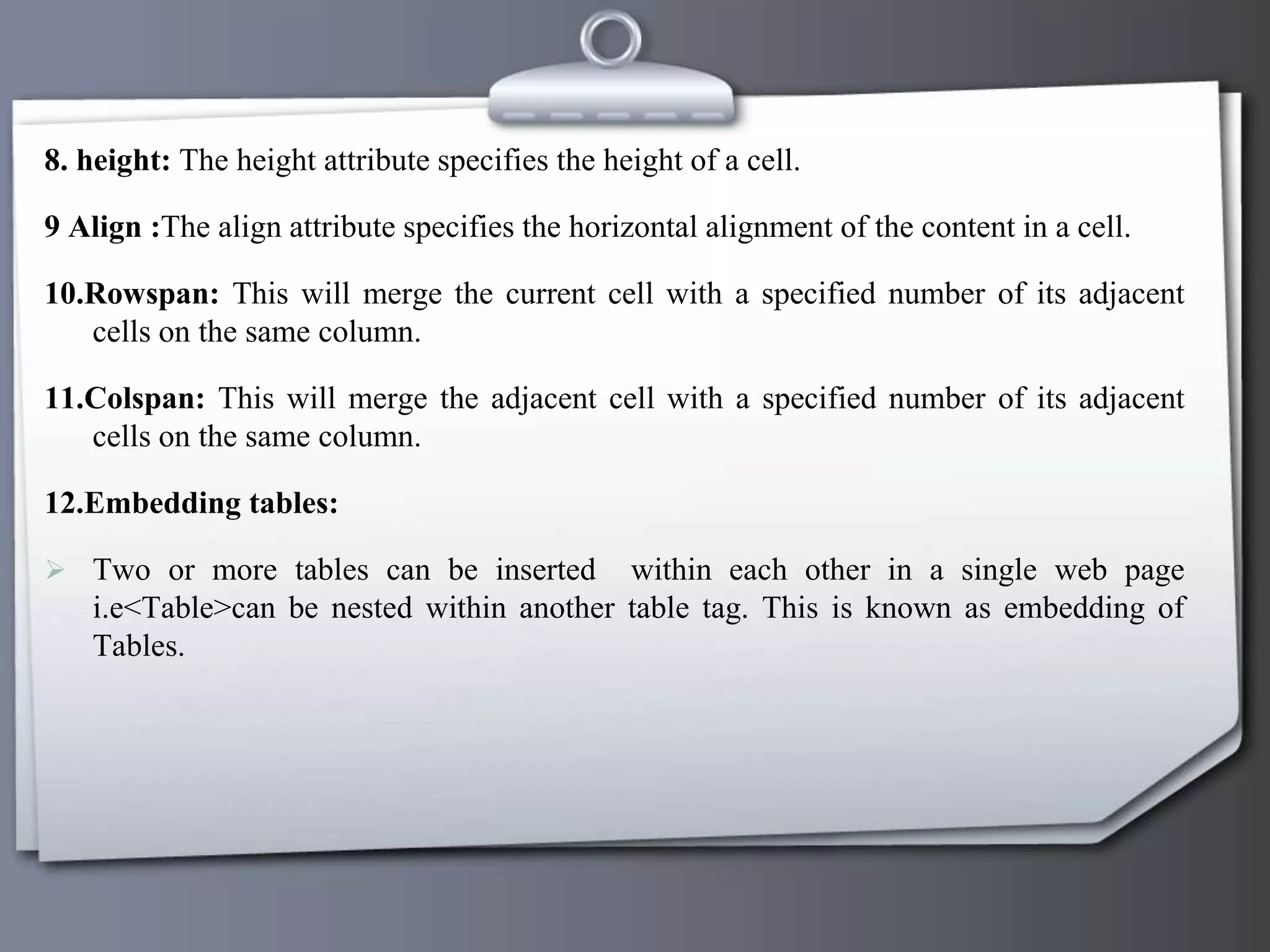 8. height: The height attribute specifies the height of a cell.
9 Align :The align attribute specifies the horizontal alignment of the content in a cell.
10.Rowspan: This will merge the current cell with a specified number of its adjacent
cells on the same column.
11.Colspan: This will merge the adjacent cell with a specified number of its adjacent
cells on the same column.
12.Embedding tables:
 Two or more tables can be inserted within each other in a single web page
i.e<Table>can be nested within another table tag. This is known as embedding of
Tables.
 