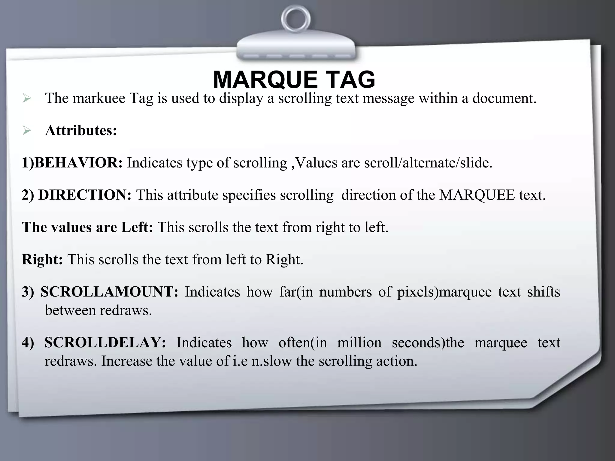MARQUE TAG
 The markuee Tag is used to display a scrolling text message within a document.
 Attributes:
1)BEHAVIOR: Indicates type of scrolling ,Values are scroll/alternate/slide.
2) DIRECTION: This attribute specifies scrolling direction of the MARQUEE text.
The values are Left: This scrolls the text from right to left.
Right: This scrolls the text from left to Right.
3) SCROLLAMOUNT: Indicates how far(in numbers of pixels)marquee text shifts
between redraws.
4) SCROLLDELAY: Indicates how often(in million seconds)the marquee text
redraws. Increase the value of i.e n.slow the scrolling action.
 