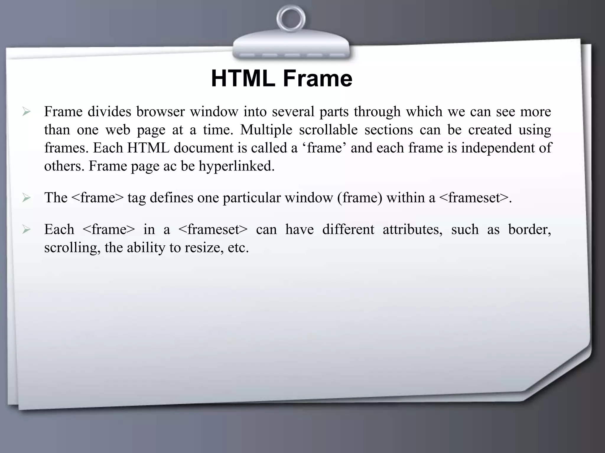 HTML Frame
 Frame divides browser window into several parts through which we can see more
than one web page at a time. Multiple scrollable sections can be created using
frames. Each HTML document is called a ‘frame’ and each frame is independent of
others. Frame page ac be hyperlinked.
 The <frame> tag defines one particular window (frame) within a <frameset>.
 Each <frame> in a <frameset> can have different attributes, such as border,
scrolling, the ability to resize, etc.
 