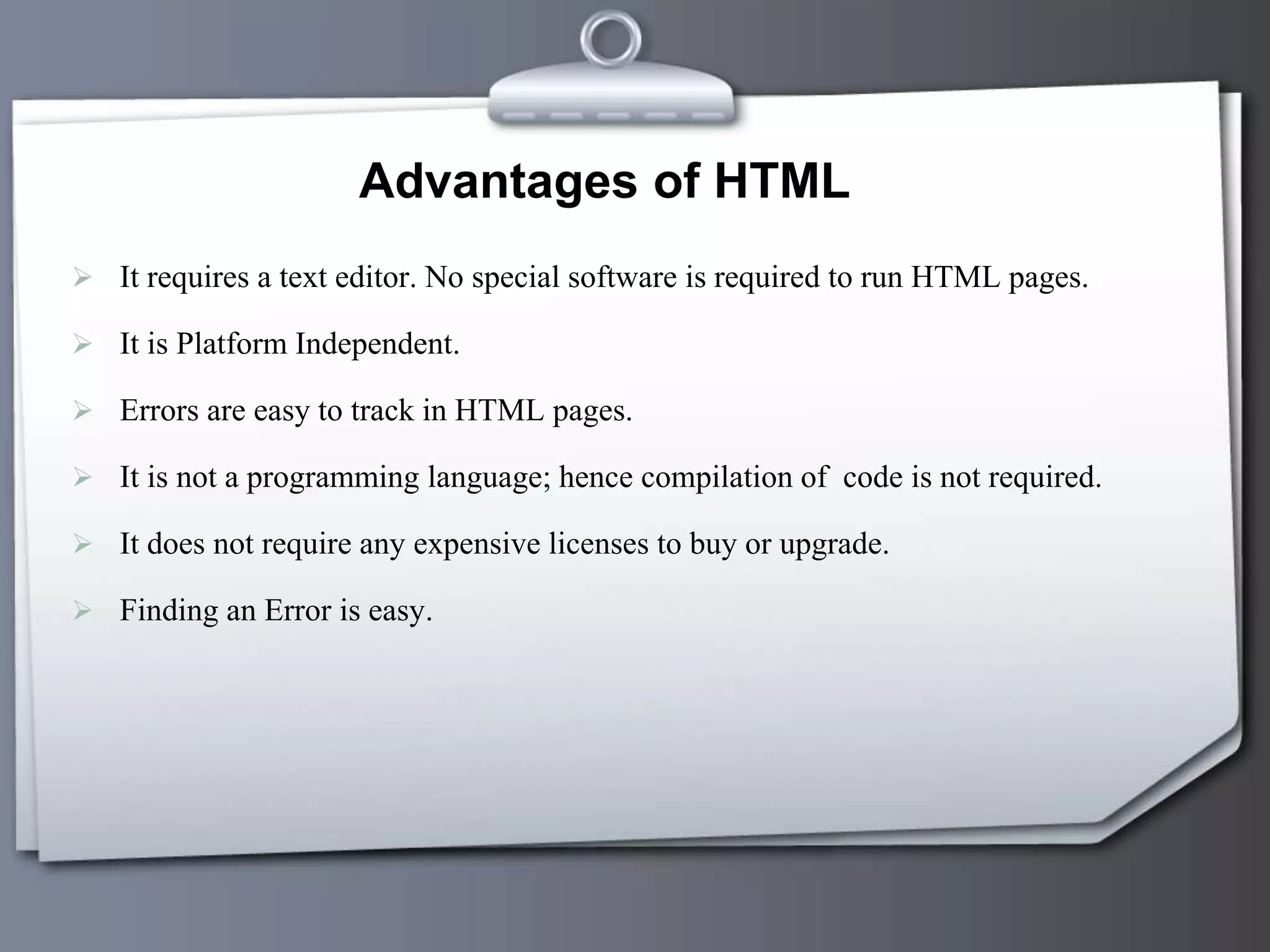 Advantages of HTML
 It requires a text editor. No special software is required to run HTML pages.
 It is Platform Independent.
 Errors are easy to track in HTML pages.
 It is not a programming language; hence compilation of code is not required.
 It does not require any expensive licenses to buy or upgrade.
 Finding an Error is easy.
 