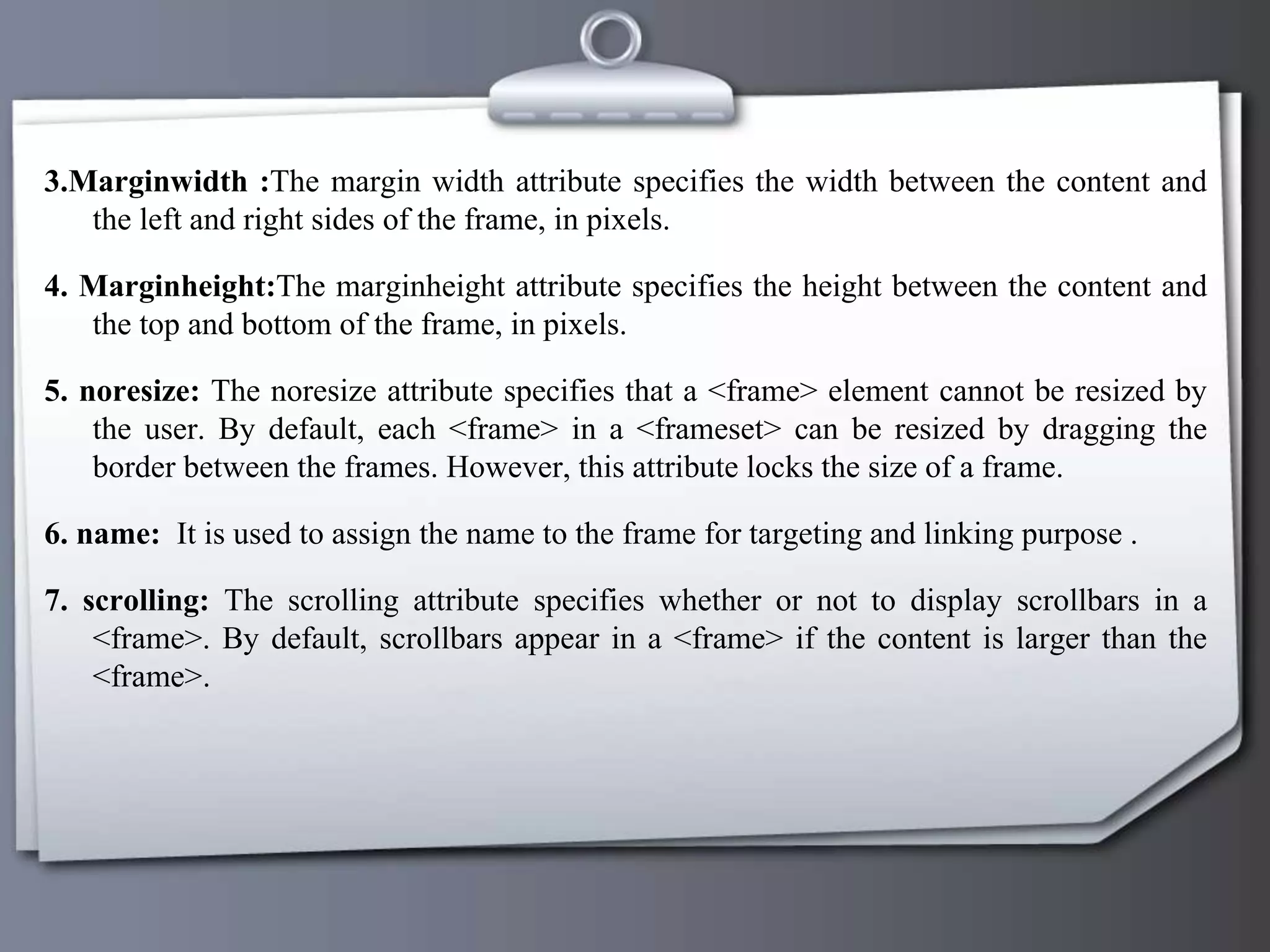 3.Marginwidth :The margin width attribute specifies the width between the content and
the left and right sides of the frame, in pixels.
4. Marginheight:The marginheight attribute specifies the height between the content and
the top and bottom of the frame, in pixels.
5. noresize: The noresize attribute specifies that a <frame> element cannot be resized by
the user. By default, each <frame> in a <frameset> can be resized by dragging the
border between the frames. However, this attribute locks the size of a frame.
6. name: It is used to assign the name to the frame for targeting and linking purpose .
7. scrolling: The scrolling attribute specifies whether or not to display scrollbars in a
<frame>. By default, scrollbars appear in a <frame> if the content is larger than the
<frame>.
 