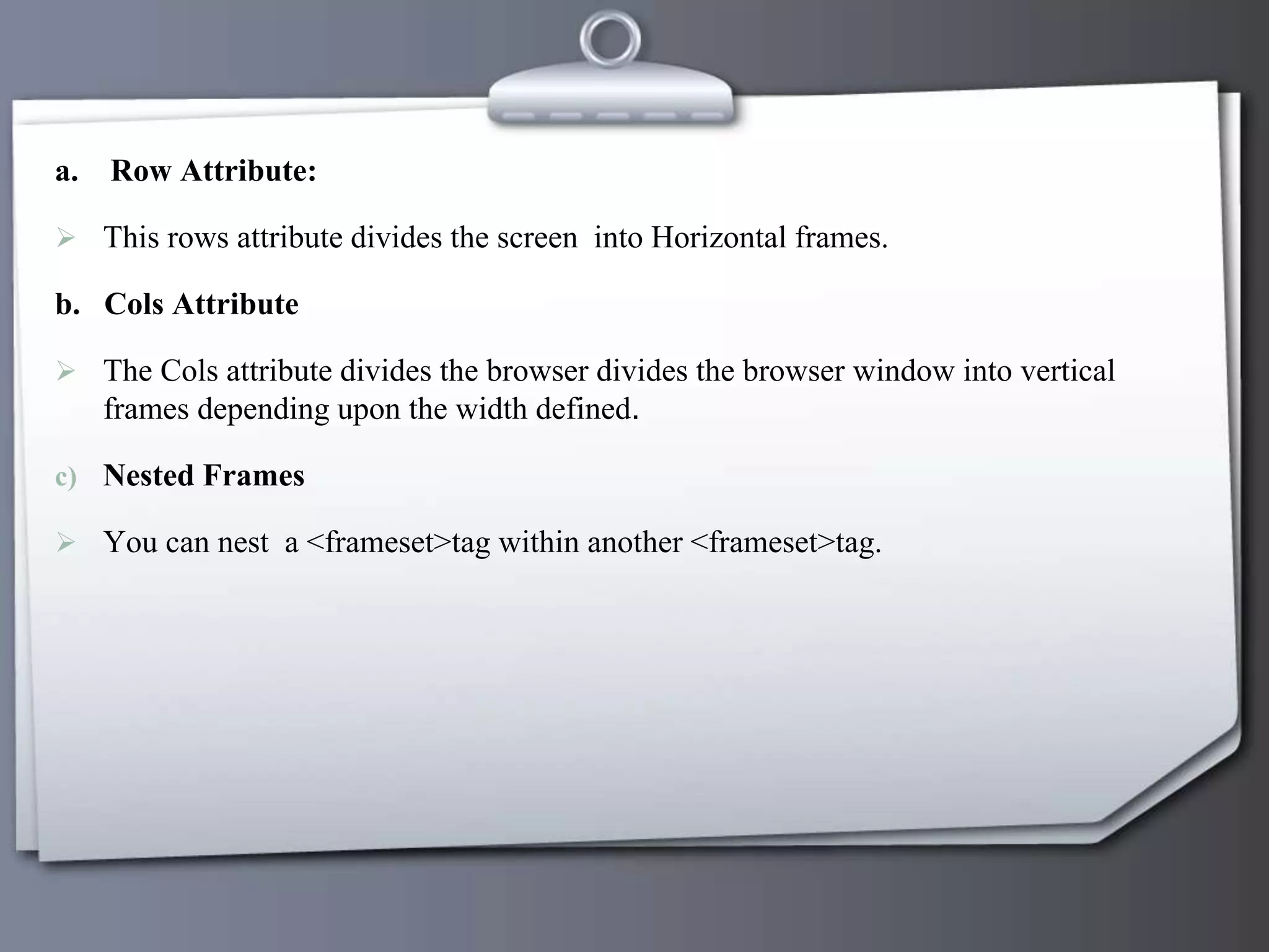 a. Row Attribute:
 This rows attribute divides the screen into Horizontal frames.
b. Cols Attribute
 The Cols attribute divides the browser divides the browser window into vertical
frames depending upon the width defined.
c) Nested Frames
 You can nest a <frameset>tag within another <frameset>tag.
 