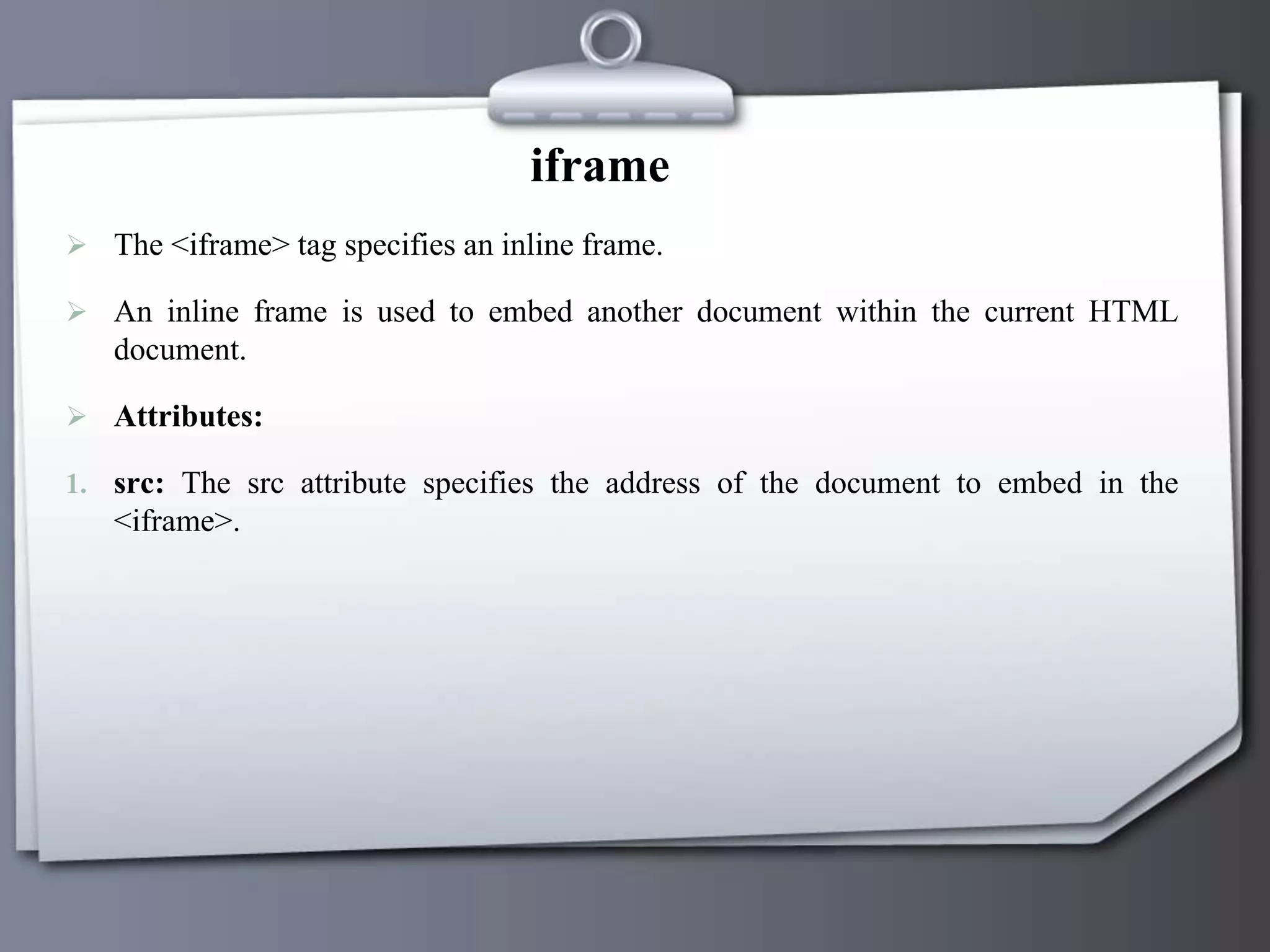 iframe
 The <iframe> tag specifies an inline frame.
 An inline frame is used to embed another document within the current HTML
document.
 Attributes:
1. src: The src attribute specifies the address of the document to embed in the
<iframe>.
 