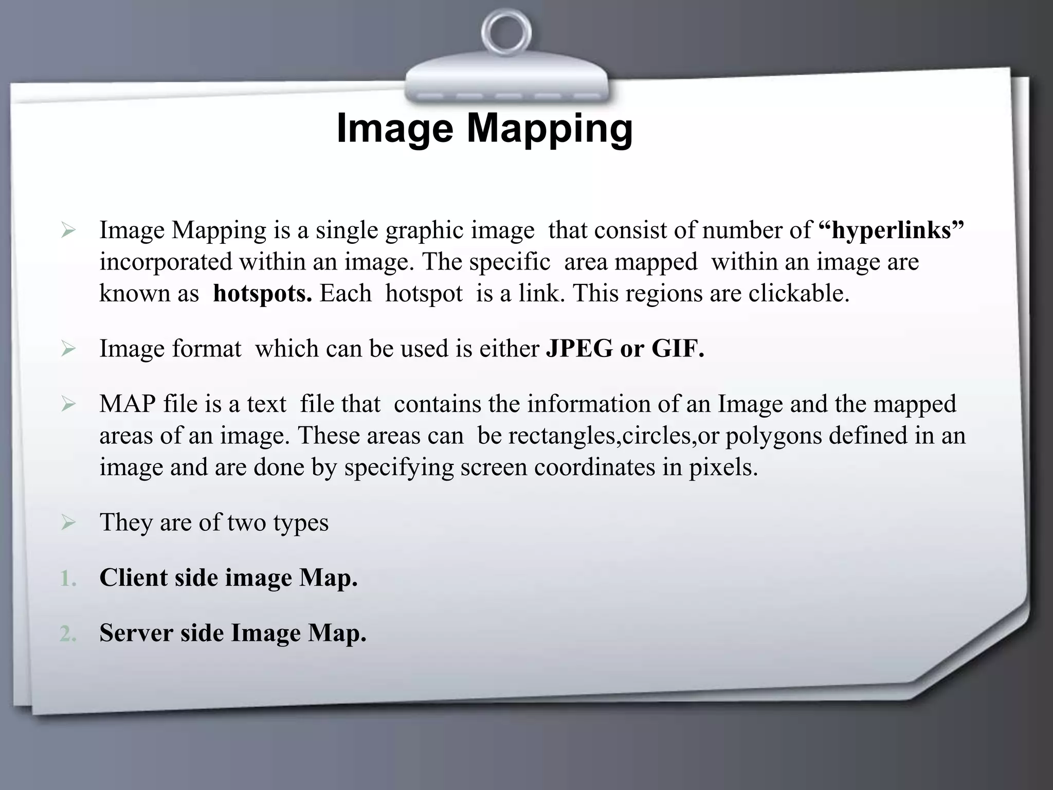 Image Mapping
 Image Mapping is a single graphic image that consist of number of “hyperlinks”
incorporated within an image. The specific area mapped within an image are
known as hotspots. Each hotspot is a link. This regions are clickable.
 Image format which can be used is either JPEG or GIF.
 MAP file is a text file that contains the information of an Image and the mapped
areas of an image. These areas can be rectangles,circles,or polygons defined in an
image and are done by specifying screen coordinates in pixels.
 They are of two types
1. Client side image Map.
2. Server side Image Map.
 