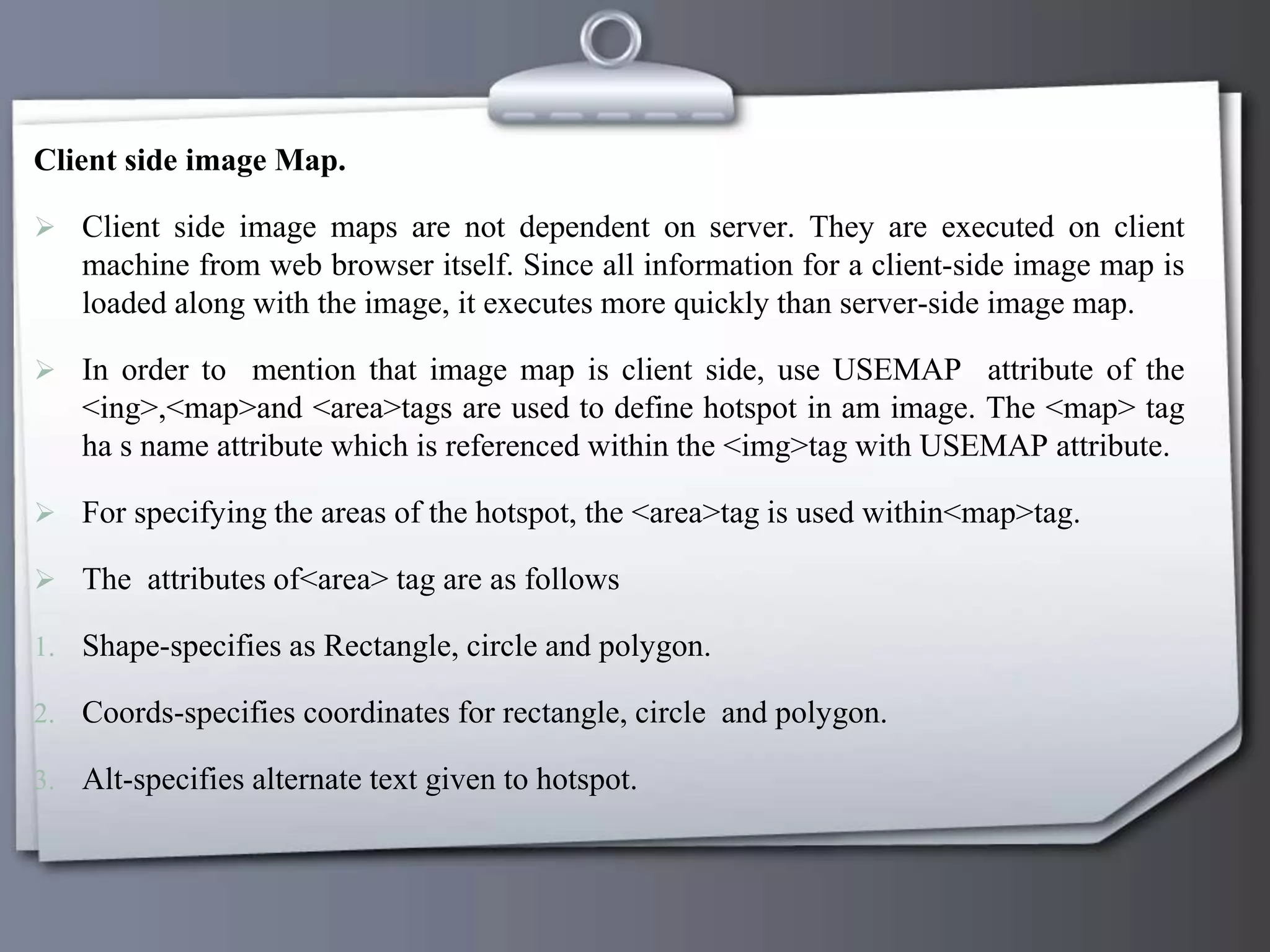 Client side image Map.
 Client side image maps are not dependent on server. They are executed on client
machine from web browser itself. Since all information for a client-side image map is
loaded along with the image, it executes more quickly than server-side image map.
 In order to mention that image map is client side, use USEMAP attribute of the
<ing>,<map>and <area>tags are used to define hotspot in am image. The <map> tag
ha s name attribute which is referenced within the <img>tag with USEMAP attribute.
 For specifying the areas of the hotspot, the <area>tag is used within<map>tag.
 The attributes of<area> tag are as follows
1. Shape-specifies as Rectangle, circle and polygon.
2. Coords-specifies coordinates for rectangle, circle and polygon.
3. Alt-specifies alternate text given to hotspot.
 