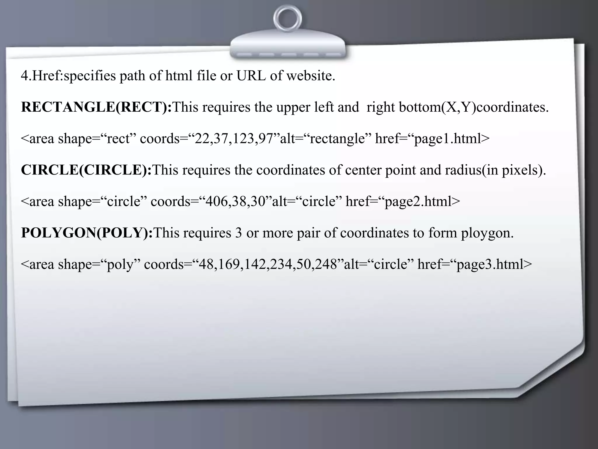4.Href:specifies path of html file or URL of website.
RECTANGLE(RECT):This requires the upper left and right bottom(X,Y)coordinates.
<area shape=“rect” coords=“22,37,123,97”alt=“rectangle” href=“page1.html>
CIRCLE(CIRCLE):This requires the coordinates of center point and radius(in pixels).
<area shape=“circle” coords=“406,38,30”alt=“circle” href=“page2.html>
POLYGON(POLY):This requires 3 or more pair of coordinates to form ploygon.
<area shape=“poly” coords=“48,169,142,234,50,248”alt=“circle” href=“page3.html>
 