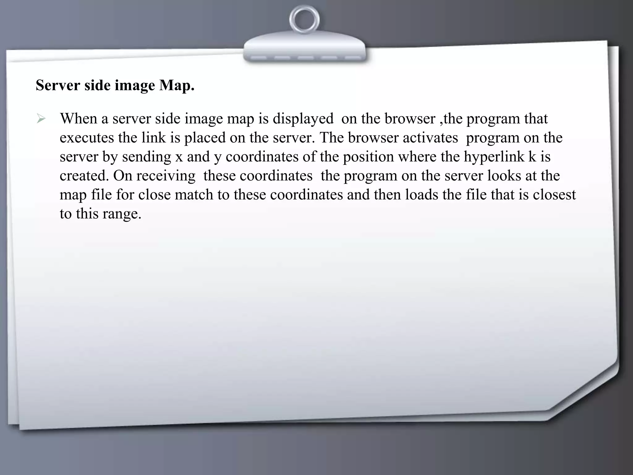 Server side image Map.
 When a server side image map is displayed on the browser ,the program that
executes the link is placed on the server. The browser activates program on the
server by sending x and y coordinates of the position where the hyperlink k is
created. On receiving these coordinates the program on the server looks at the
map file for close match to these coordinates and then loads the file that is closest
to this range.
 