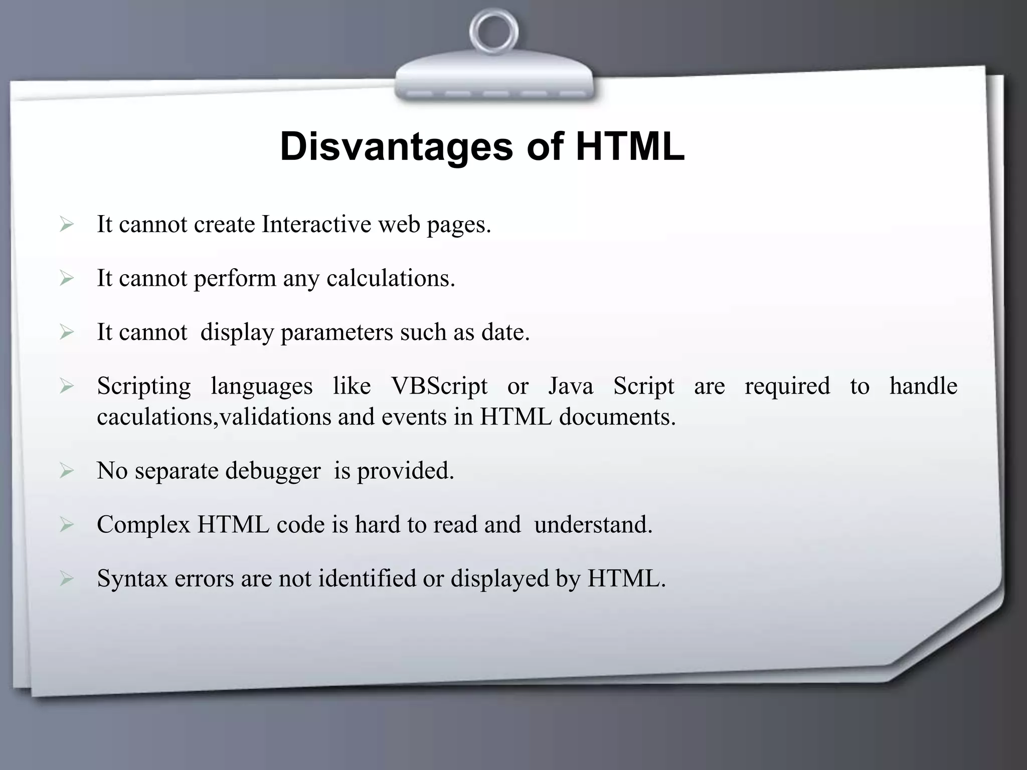 Disvantages of HTML
 It cannot create Interactive web pages.
 It cannot perform any calculations.
 It cannot display parameters such as date.
 Scripting languages like VBScript or Java Script are required to handle
caculations,validations and events in HTML documents.
 No separate debugger is provided.
 Complex HTML code is hard to read and understand.
 Syntax errors are not identified or displayed by HTML.
 