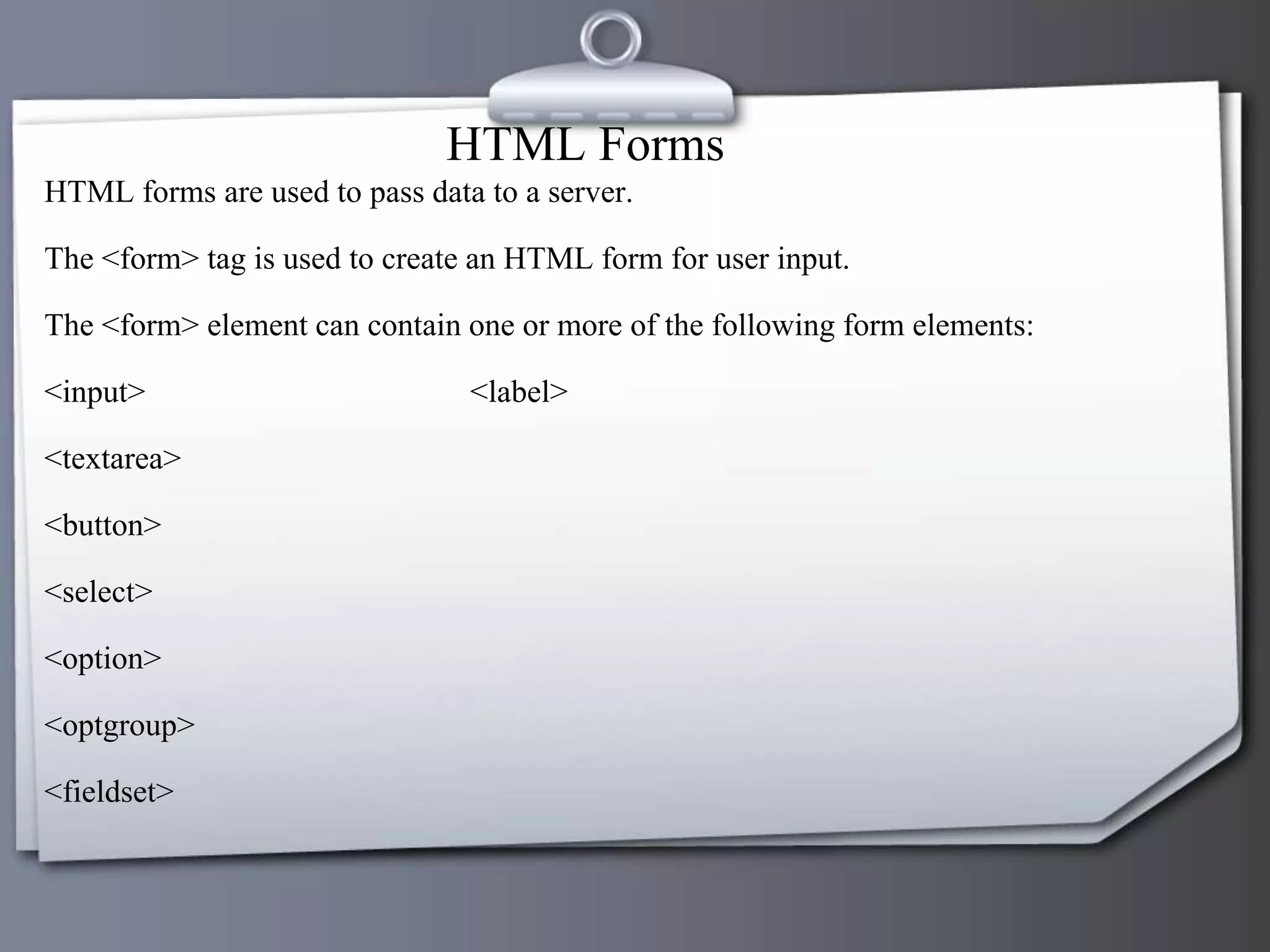 HTML Forms
HTML forms are used to pass data to a server.
The <form> tag is used to create an HTML form for user input.
The <form> element can contain one or more of the following form elements:
<input> <label>
<textarea>
<button>
<select>
<option>
<optgroup>
<fieldset>
 