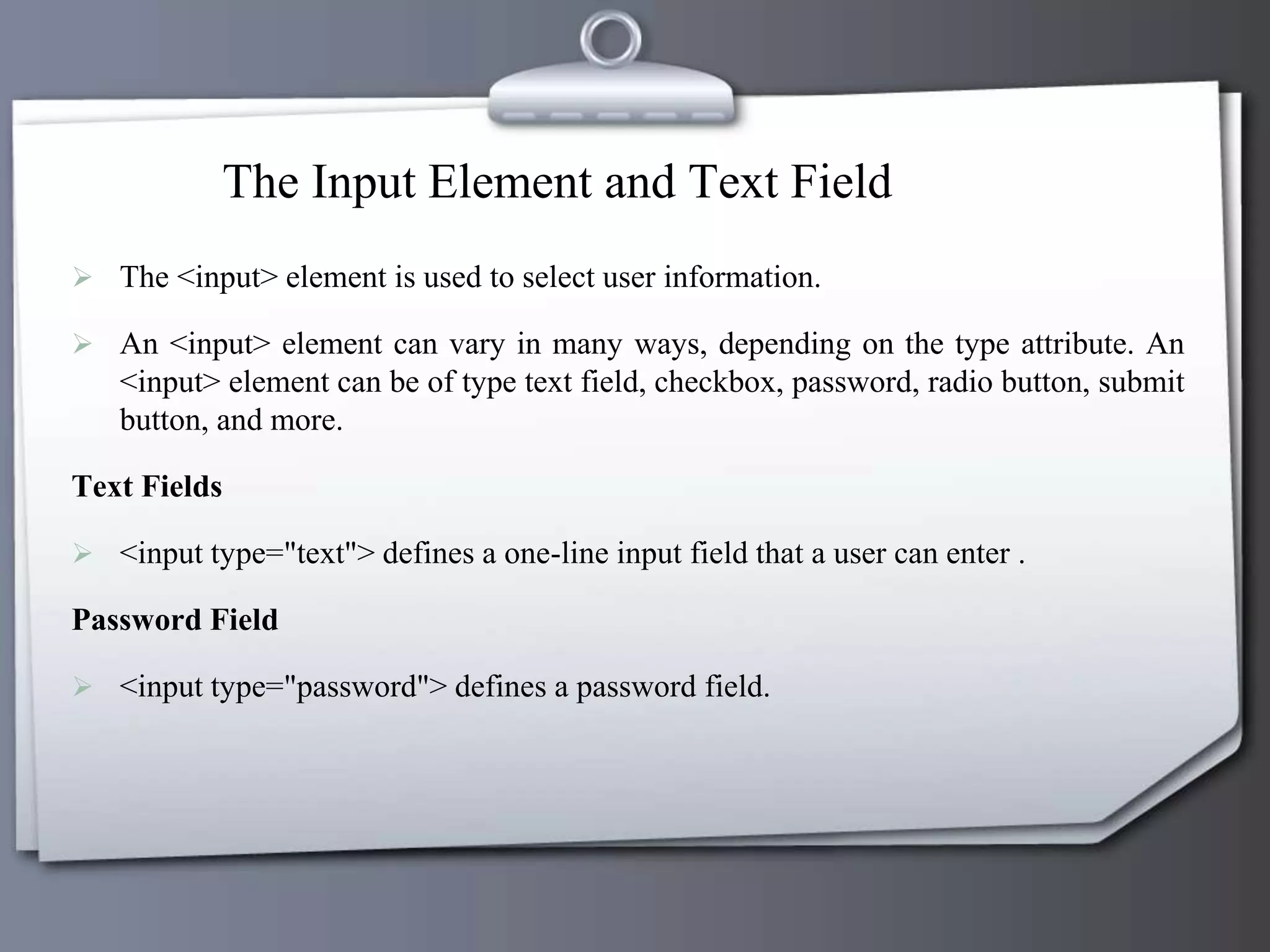 The Input Element and Text Field
 The <input> element is used to select user information.
 An <input> element can vary in many ways, depending on the type attribute. An
<input> element can be of type text field, checkbox, password, radio button, submit
button, and more.
Text Fields
 <input type="text"> defines a one-line input field that a user can enter .
Password Field
 <input type="password"> defines a password field.
 