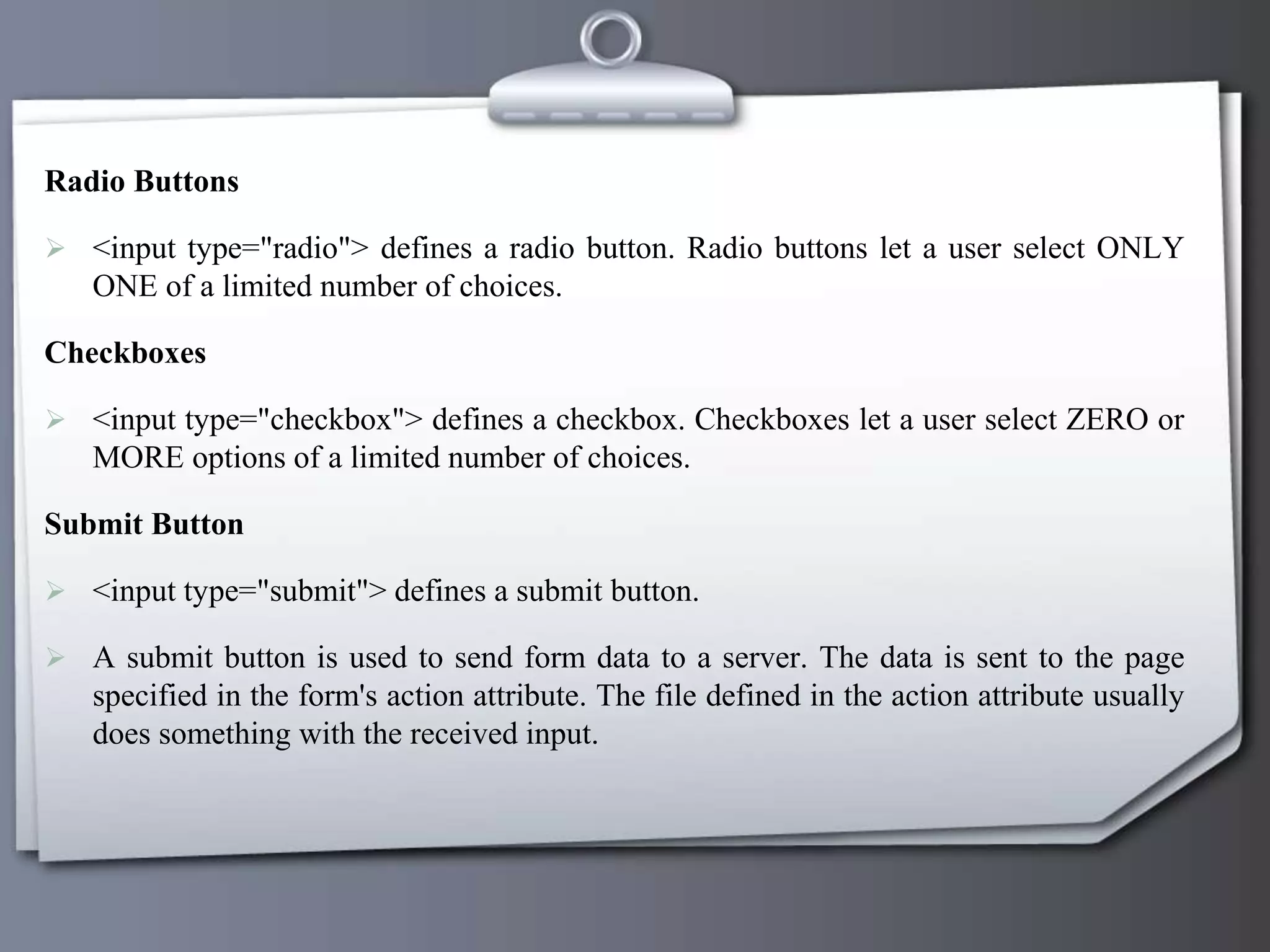 Radio Buttons
 <input type="radio"> defines a radio button. Radio buttons let a user select ONLY
ONE of a limited number of choices.
Checkboxes
 <input type="checkbox"> defines a checkbox. Checkboxes let a user select ZERO or
MORE options of a limited number of choices.
Submit Button
 <input type="submit"> defines a submit button.
 A submit button is used to send form data to a server. The data is sent to the page
specified in the form's action attribute. The file defined in the action attribute usually
does something with the received input.
 