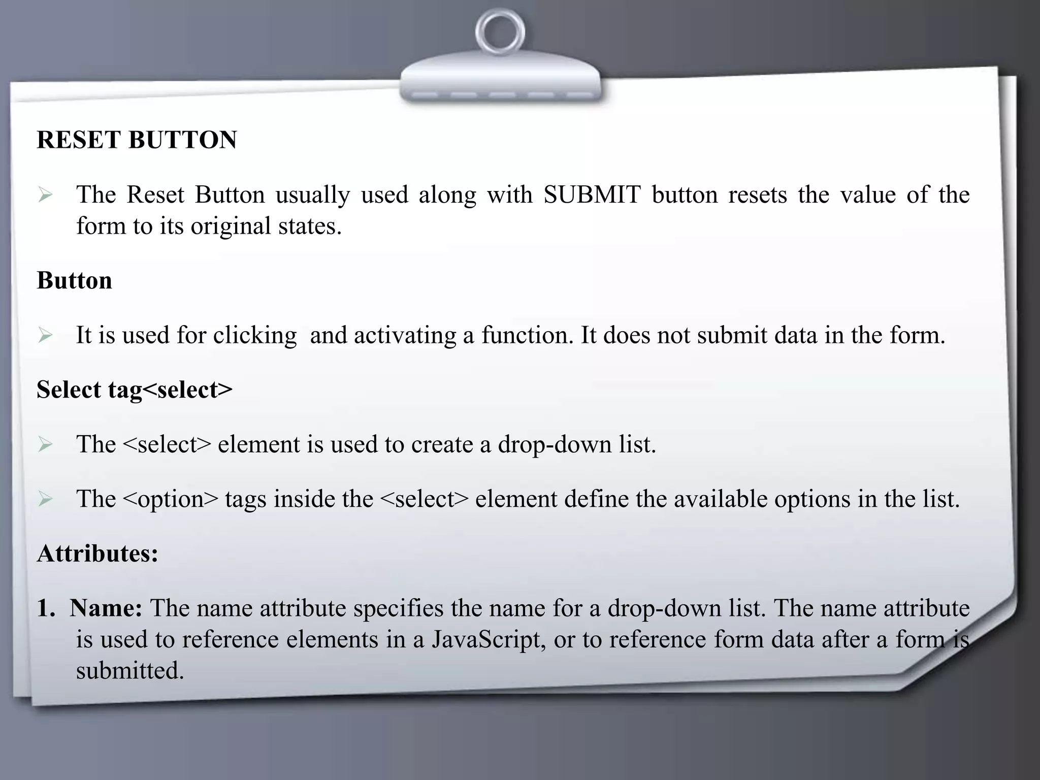 RESET BUTTON
 The Reset Button usually used along with SUBMIT button resets the value of the
form to its original states.
Button
 It is used for clicking and activating a function. It does not submit data in the form.
Select tag<select>
 The <select> element is used to create a drop-down list.
 The <option> tags inside the <select> element define the available options in the list.
Attributes:
1. Name: The name attribute specifies the name for a drop-down list. The name attribute
is used to reference elements in a JavaScript, or to reference form data after a form is
submitted.
 