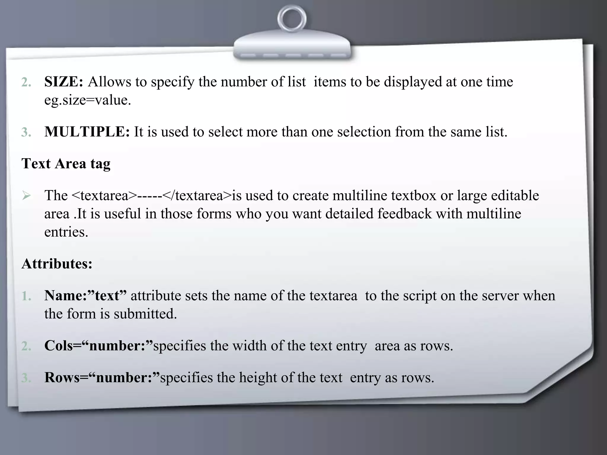 2. SIZE: Allows to specify the number of list items to be displayed at one time
eg.size=value.
3. MULTIPLE: It is used to select more than one selection from the same list.
Text Area tag
 The <textarea>-----</textarea>is used to create multiline textbox or large editable
area .It is useful in those forms who you want detailed feedback with multiline
entries.
Attributes:
1. Name:”text” attribute sets the name of the textarea to the script on the server when
the form is submitted.
2. Cols=“number:”specifies the width of the text entry area as rows.
3. Rows=“number:”specifies the height of the text entry as rows.
 