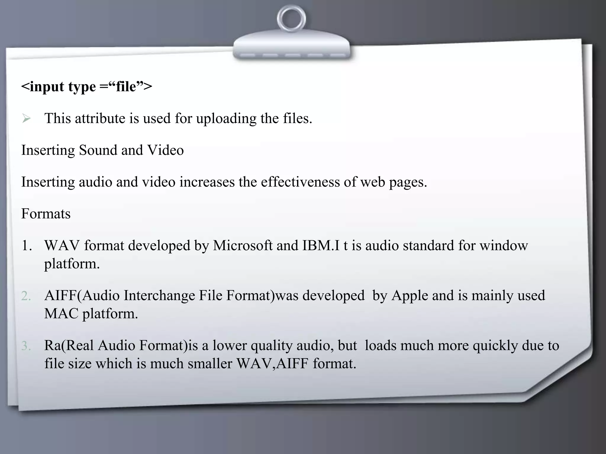 <input type =“file”>
 This attribute is used for uploading the files.
Inserting Sound and Video
Inserting audio and video increases the effectiveness of web pages.
Formats
1. WAV format developed by Microsoft and IBM.I t is audio standard for window
platform.
2. AIFF(Audio Interchange File Format)was developed by Apple and is mainly used
MAC platform.
3. Ra(Real Audio Format)is a lower quality audio, but loads much more quickly due to
file size which is much smaller WAV,AIFF format.
 