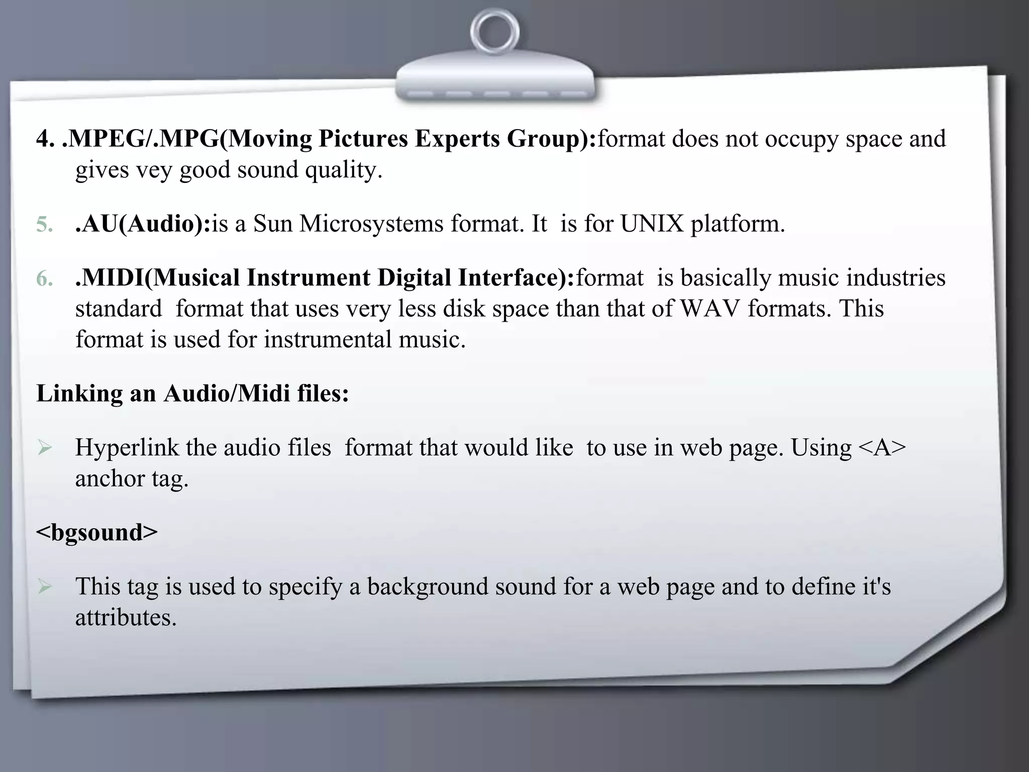 4. .MPEG/.MPG(Moving Pictures Experts Group):format does not occupy space and
gives vey good sound quality.
5. .AU(Audio):is a Sun Microsystems format. It is for UNIX platform.
6. .MIDI(Musical Instrument Digital Interface):format is basically music industries
standard format that uses very less disk space than that of WAV formats. This
format is used for instrumental music.
Linking an Audio/Midi files:
 Hyperlink the audio files format that would like to use in web page. Using <A>
anchor tag.
<bgsound>
 This tag is used to specify a background sound for a web page and to define it's
attributes.
 