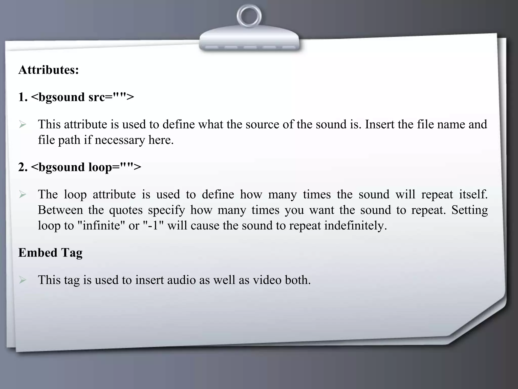 Attributes:
1. <bgsound src="">
 This attribute is used to define what the source of the sound is. Insert the file name and
file path if necessary here.
2. <bgsound loop="">
 The loop attribute is used to define how many times the sound will repeat itself.
Between the quotes specify how many times you want the sound to repeat. Setting
loop to "infinite" or "-1" will cause the sound to repeat indefinitely.
Embed Tag
 This tag is used to insert audio as well as video both.
 