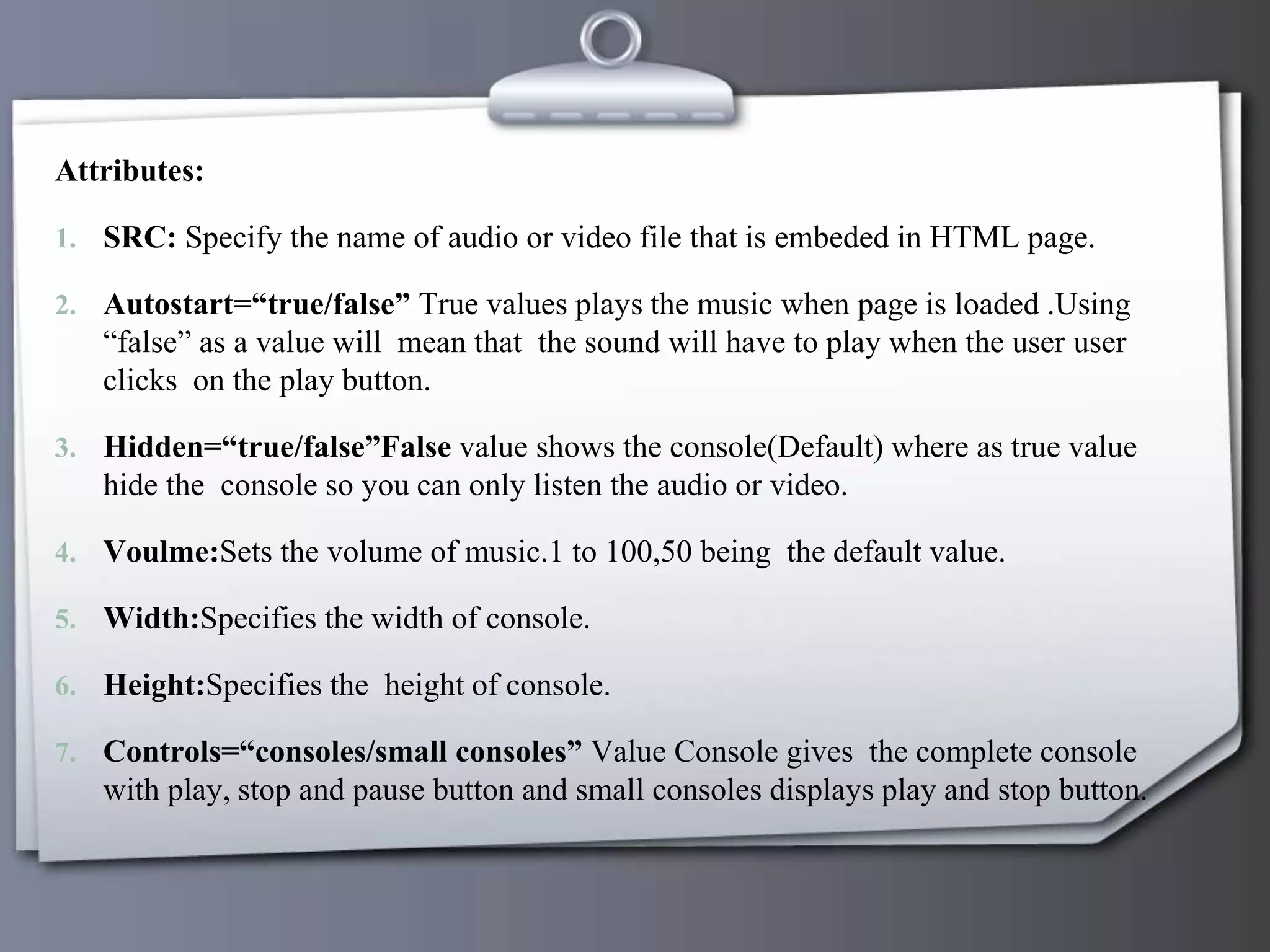 Attributes:
1. SRC: Specify the name of audio or video file that is embeded in HTML page.
2. Autostart=“true/false” True values plays the music when page is loaded .Using
“false” as a value will mean that the sound will have to play when the user user
clicks on the play button.
3. Hidden=“true/false”False value shows the console(Default) where as true value
hide the console so you can only listen the audio or video.
4. Voulme:Sets the volume of music.1 to 100,50 being the default value.
5. Width:Specifies the width of console.
6. Height:Specifies the height of console.
7. Controls=“consoles/small consoles” Value Console gives the complete console
with play, stop and pause button and small consoles displays play and stop button.
 