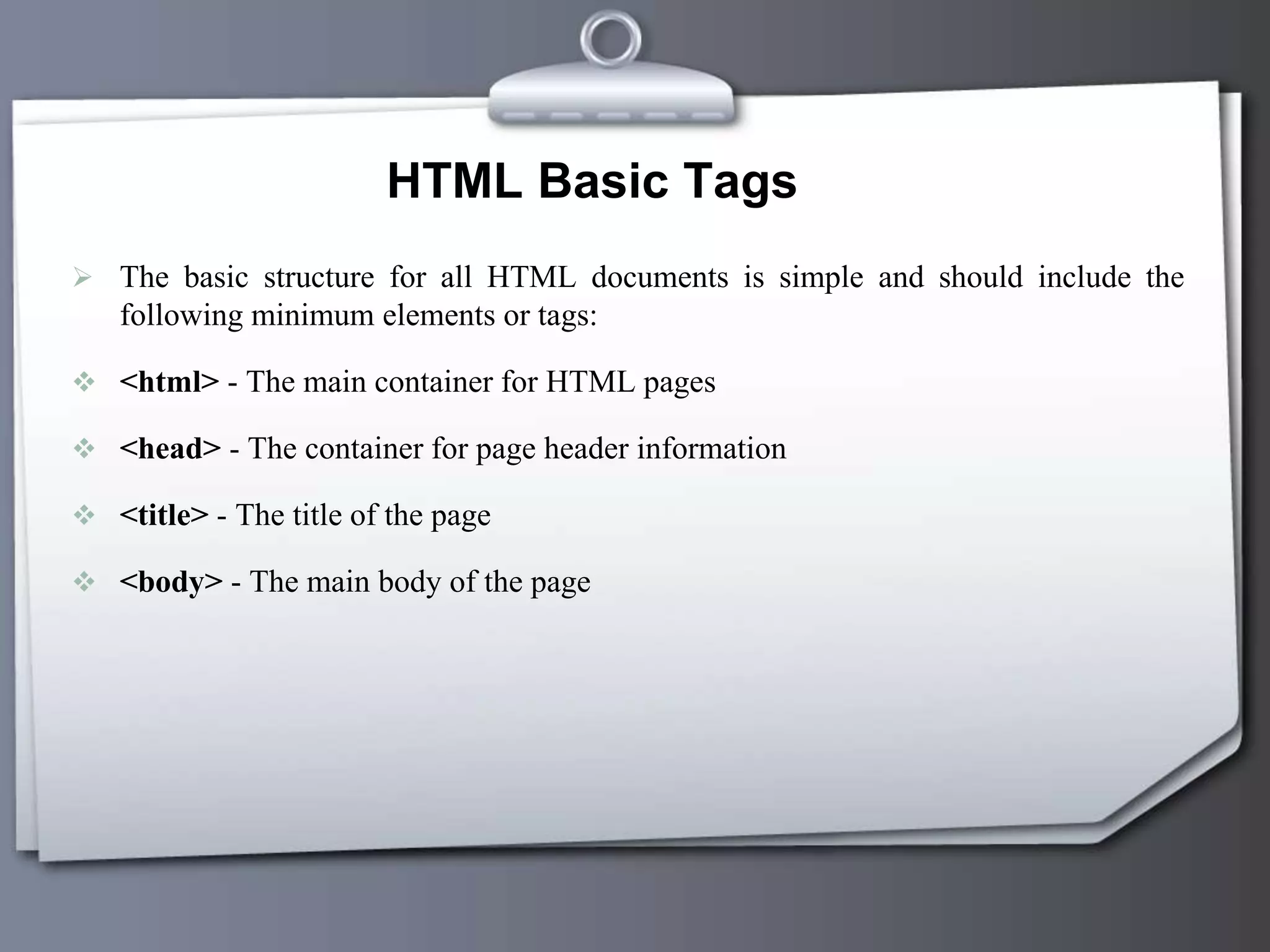 HTML Basic Tags
 The basic structure for all HTML documents is simple and should include the
following minimum elements or tags:
 <html> - The main container for HTML pages
 <head> - The container for page header information
 <title> - The title of the page
 <body> - The main body of the page
 