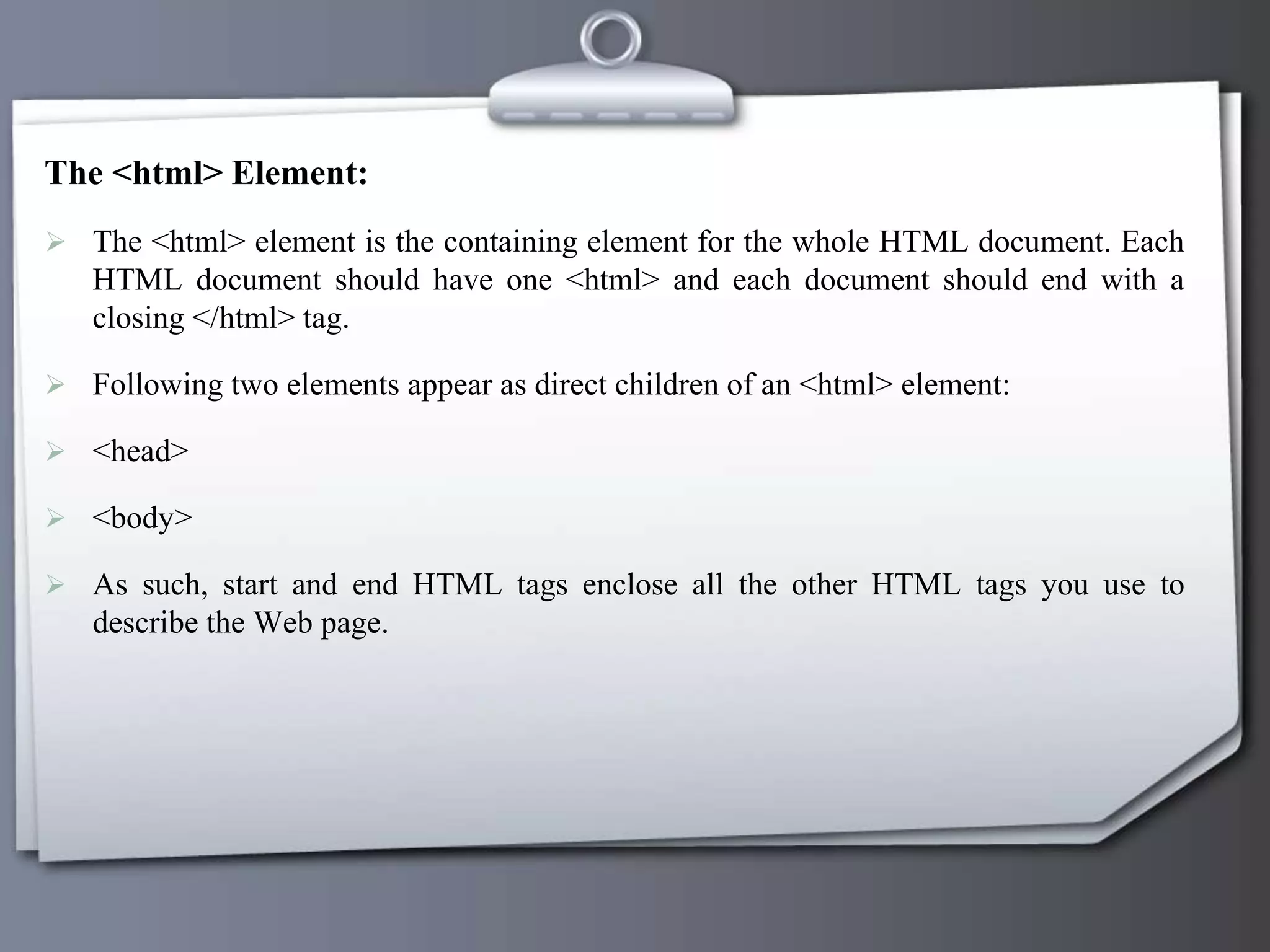 The <html> Element:
 The <html> element is the containing element for the whole HTML document. Each
HTML document should have one <html> and each document should end with a
closing </html> tag.
 Following two elements appear as direct children of an <html> element:
 <head>
 <body>
 As such, start and end HTML tags enclose all the other HTML tags you use to
describe the Web page.
 
