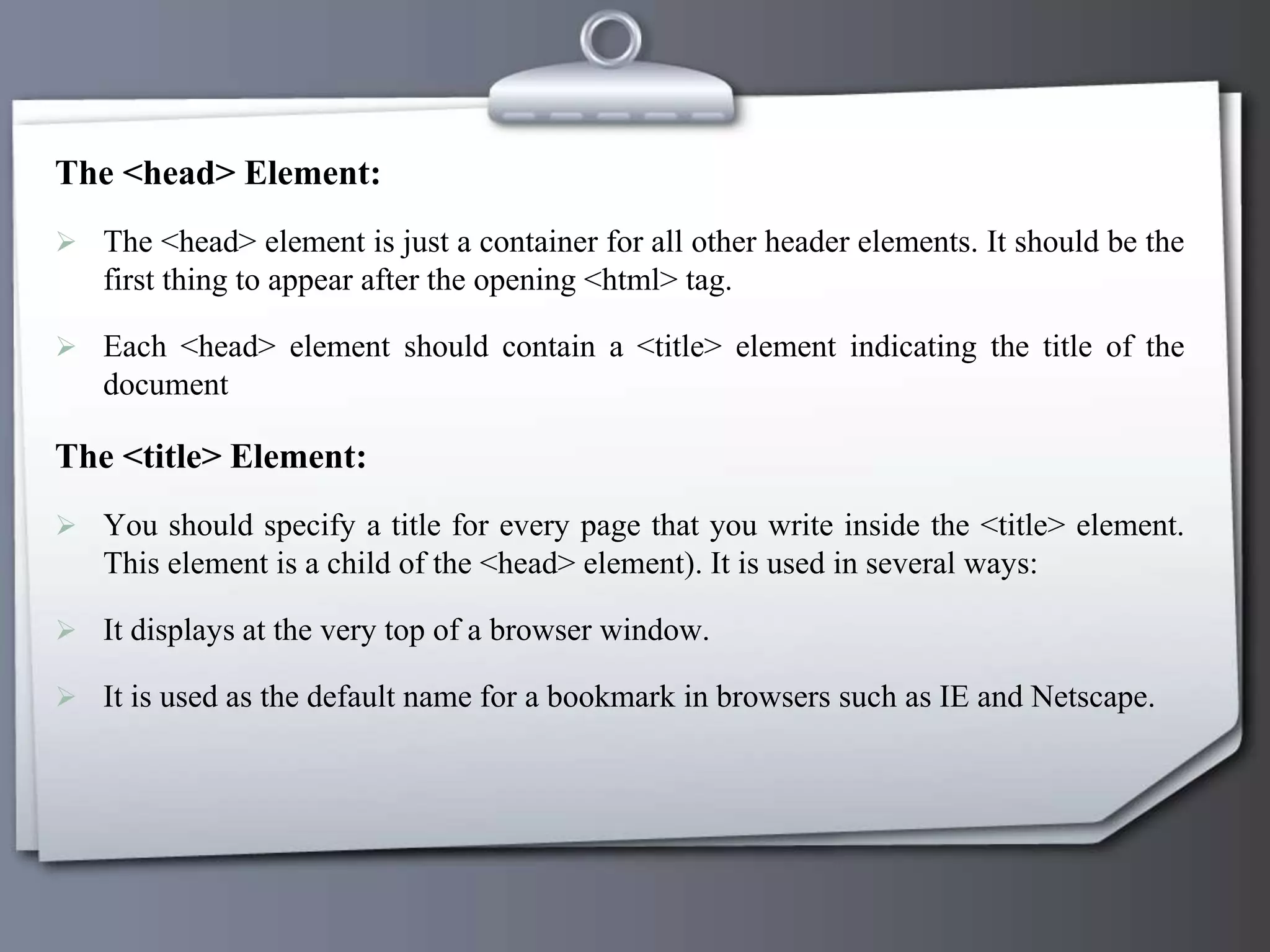 The <head> Element:
 The <head> element is just a container for all other header elements. It should be the
first thing to appear after the opening <html> tag.
 Each <head> element should contain a <title> element indicating the title of the
document
The <title> Element:
 You should specify a title for every page that you write inside the <title> element.
This element is a child of the <head> element). It is used in several ways:
 It displays at the very top of a browser window.
 It is used as the default name for a bookmark in browsers such as IE and Netscape.
 