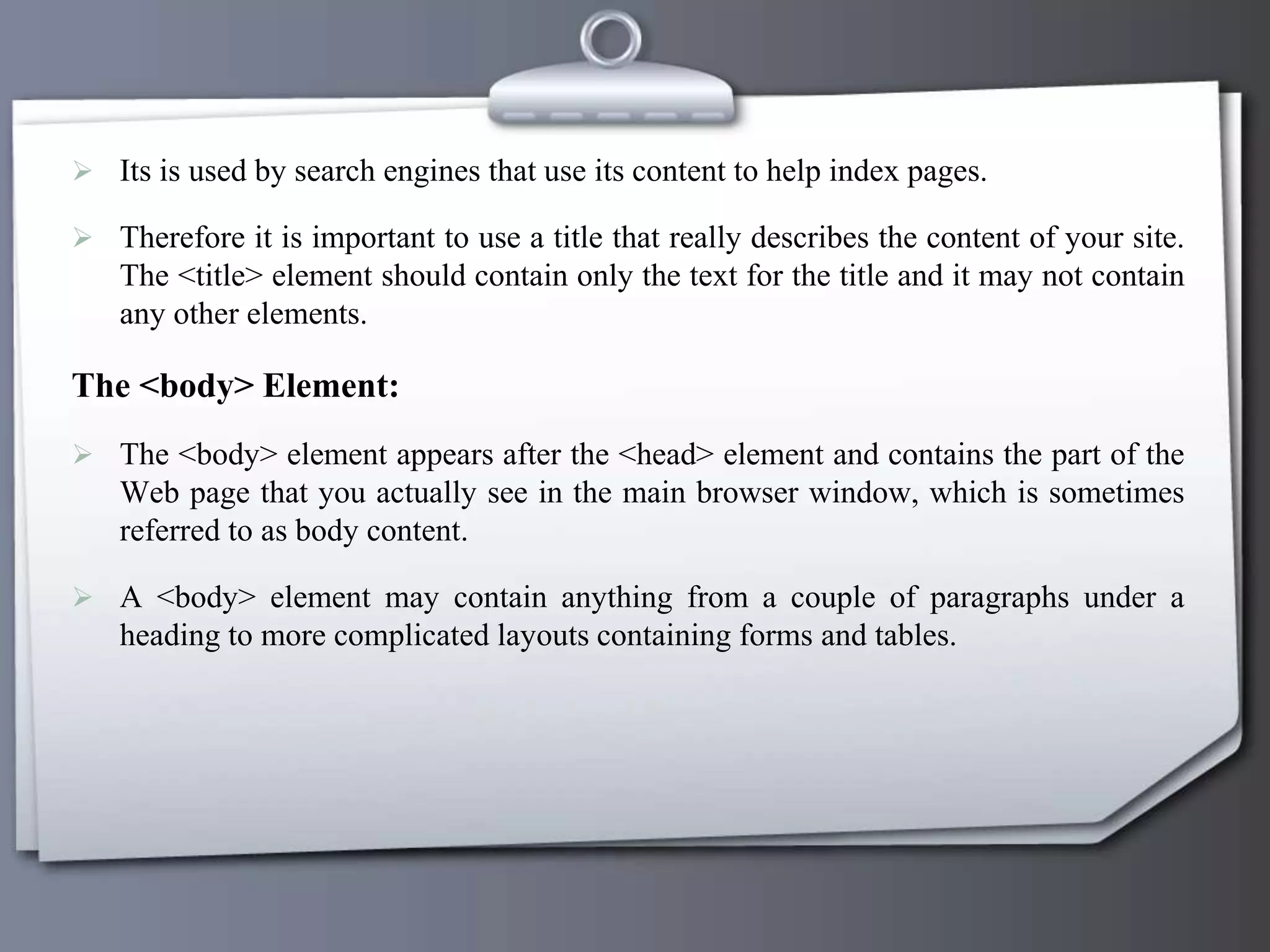  Its is used by search engines that use its content to help index pages.
 Therefore it is important to use a title that really describes the content of your site.
The <title> element should contain only the text for the title and it may not contain
any other elements.
The <body> Element:
 The <body> element appears after the <head> element and contains the part of the
Web page that you actually see in the main browser window, which is sometimes
referred to as body content.
 A <body> element may contain anything from a couple of paragraphs under a
heading to more complicated layouts containing forms and tables.
 