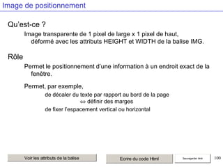 Image de positionnement
Qu’est-ce ?
Image transparente de 1 pixel de large x 1 pixel de haut,
déformé avec les attributs HEIGHT et WIDTH de la balise IMG.

Rôle
Permet le positionnement d’une information à un endroit exact de la
fenêtre.
Permet, par exemple,
de décaler du texte par rapport au bord de la page
définir des marges
de fixer l’espacement vertical ou horizontal

Voir les attributs de la balise

Ecrire du code Html

Sauvegarder html

100

 