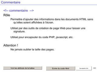 Commentaire
<!-- commentaire -->
Rôle
Permettre d’ajouter des informations dans les documents HTML sans
qu’elles soient affichées à l’écran.
Utilisé par des outils de création de page Web pour laisser une
signature.
Utilisé pour encapsuler du code PHP, javascript, etc.

Attention !
Ne jamais oublier la taille des pages.

Voir les attributs de la balise

Ecrire du code Html

Sauvegarder html

101

 