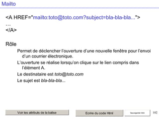 Mailto
<A HREF="mailto:toto@toto.com?subject=bla-bla-bla...">
…
</A>

Rôle
Permet de déclencher l’ouverture d’une nouvelle fenêtre pour l’envoi
d’un courrier électronique.
L’ouverture se réalise lorsqu’on clique sur le lien compris dans
l’élément A.
Le destinataire est toto@toto.com
Le sujet est bla-bla-bla...

Voir les attributs de la balise

Ecrire du code Html

Sauvegarder html

102

 