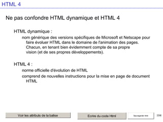 HTML 4
Ne pas confondre HTML dynamique et HTML 4
HTML dynamique :
nom générique des versions spécifiques de Microsoft et Netscape pour
faire évoluer HTML dans le domaine de l'animation des pages.
Chacun, en tenant bien évidemment compte de sa propre
vision (et de ses propres développements).

HTML 4 :
norme officielle d'évolution de HTML
comprend de nouvelles instructions pour la mise en page de document
HTML

Voir les attributs de la balise

Ecrire du code Html

Sauvegarder html

104

 