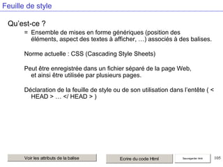 Feuille de style
Qu’est-ce ?
= Ensemble de mises en forme génériques (position des
éléments, aspect des textes à afficher, …) associés à des balises.
Norme actuelle : CSS (Cascading Style Sheets)
Peut être enregistrée dans un fichier séparé de la page Web,
et ainsi être utilisée par plusieurs pages.
Déclaration de la feuille de style ou de son utilisation dans l’entête ( <
HEAD > … </ HEAD > )

Voir les attributs de la balise

Ecrire du code Html

Sauvegarder html

105

 
