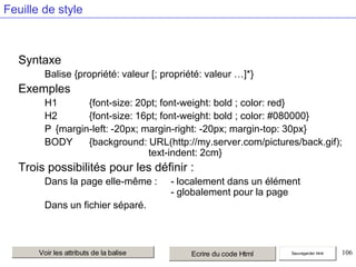 Feuille de style

Syntaxe
Balise {propriété: valeur [; propriété: valeur …]*}

Exemples
H1
{font-size: 20pt; font-weight: bold ; color: red}
H2
{font-size: 16pt; font-weight: bold ; color: #080000}
P {margin-left: -20px; margin-right: -20px; margin-top: 30px}
BODY
{background: URL(http://my.server.com/pictures/back.gif);
text-indent: 2cm}

Trois possibilités pour les définir :
Dans la page elle-même :

- localement dans un élément
- globalement pour la page

Dans un fichier séparé.

Voir les attributs de la balise

Ecrire du code Html

Sauvegarder html

106

 