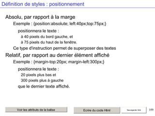 Définition de styles : positionnement
Absolu, par rapport à la marge
Exemple : {position:absolute; left:40px;top:75px;}
positionnera le texte :
à 40 pixels du bord gauche, et
à 75 pixels du haut de la fenêtre.

Ce type d'instruction permet de superposer des textes

Relatif, par rapport au dernier élément affiché
Exemple : {margin-top:20px; margin-left:300px;}
positionnera le texte :
20 pixels plus bas et
300 pixels plus à gauche

que le dernier texte affiché.

Voir les attributs de la balise

Ecrire du code Html

Sauvegarder html

109

 