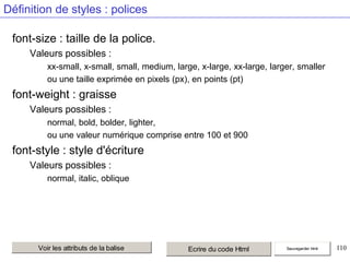 Définition de styles : polices
font-size : taille de la police.
Valeurs possibles :
xx-small, x-small, small, medium, large, x-large, xx-large, larger, smaller
ou une taille exprimée en pixels (px), en points (pt)

font-weight : graisse
Valeurs possibles :
normal, bold, bolder, lighter,
ou une valeur numérique comprise entre 100 et 900

font-style : style d'écriture
Valeurs possibles :
normal, italic, oblique

Voir les attributs de la balise

Ecrire du code Html

Sauvegarder html

110

 
