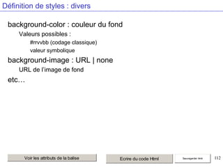 Définition de styles : divers
background-color : couleur du fond
Valeurs possibles :
#rrvvbb (codage classique)
valeur symbolique

background-image : URL | none
URL de l’image de fond

etc…

Voir les attributs de la balise

Ecrire du code Html

Sauvegarder html

112

 